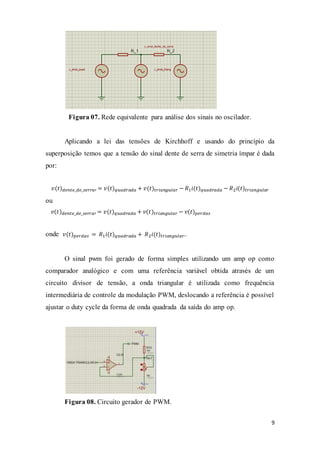 9
Figura 07. Rede equivalente para análise dos sinais no oscilador.
Aplicando a lei das tensões de Kirchhoff e usando do princípio da
superposição temos que a tensão do sinal dente de serra de simetria ímpar é dada
por:
𝑣(𝑡) 𝑑𝑒𝑛𝑡𝑒_𝑑𝑒_𝑠𝑒𝑟𝑟𝑎′ = 𝑣(𝑡) 𝑞𝑢𝑎𝑑𝑟𝑎𝑑𝑎 + 𝑣(𝑡)𝑡𝑟𝑖𝑎𝑛𝑔𝑢𝑙𝑎𝑟 − 𝑅1 𝑖(𝑡) 𝑞𝑢𝑎𝑑𝑟𝑎𝑑𝑎 − 𝑅2 𝑖(𝑡)𝑡𝑟𝑖𝑎𝑛𝑔𝑢𝑙𝑎𝑟
ou
𝑣(𝑡) 𝑑𝑒𝑛𝑡𝑒_𝑑𝑒_𝑠𝑒𝑟𝑟𝑎′ = 𝑣(𝑡) 𝑞𝑢𝑎𝑑𝑟𝑎𝑑𝑎 + 𝑣(𝑡)𝑡𝑟𝑖𝑎𝑛𝑔𝑢𝑙𝑎𝑟 − 𝑣(𝑡) 𝑝𝑒𝑟𝑑𝑎𝑠
onde 𝑣(𝑡) 𝑝𝑒𝑟𝑑𝑎𝑠 = 𝑅1 𝑖(𝑡) 𝑞𝑢𝑎𝑑𝑟𝑎𝑑𝑎 + 𝑅2 𝑖(𝑡)𝑡𝑟𝑖𝑎𝑛𝑔𝑢𝑙𝑎𝑟..
O sinal pwm foi gerado de forma simples utilizando um amp op como
comparador analógico e com uma referência variável obtida através de um
circuito divisor de tensão, a onda triangular é utilizada como frequência
intermediária de controle da modulação PWM, deslocando a referência é possível
ajustar o duty cycle da forma de onda quadrada da saída do amp op.
Figura 08. Circuito gerador de PWM.
 