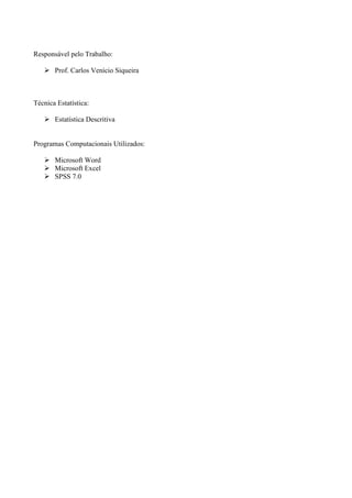 Responsável pelo Trabalho:

       Prof. Carlos Venício Siqueira



Técnica Estatística:

       Estatística Descritiva


Programas Computacionais Utilizados:

       Microsoft Word
       Microsoft Excel
       SPSS 7.0
 