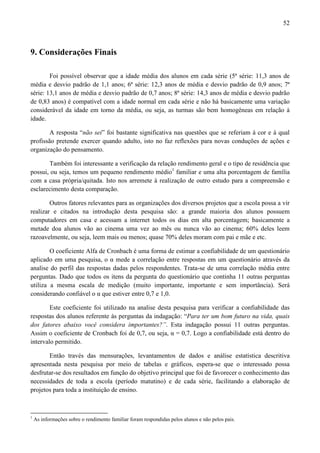 52



9. Considerações Finais

        Foi possível observar que a idade média dos alunos em cada série (5ª série: 11,3 anos de
média e desvio padrão de 1,1 anos; 6ª série: 12,3 anos de média e desvio padrão de 0,9 anos; 7ª
série: 13,1 anos de média e desvio padrão de 0,7 anos; 8ª série: 14,3 anos de média e desvio padrão
de 0,83 anos) é compatível com a idade normal em cada série e não há basicamente uma variação
considerável da idade em torno da média, ou seja, as turmas são bem homogêneas em relação à
idade.

        A resposta “não sei” foi bastante significativa nas questões que se referiam à cor e à qual
profissão pretende exercer quando adulto, isto no faz reflexões para novas conduções de ações e
organização do pensamento.

       Também foi interessante a verificação da relação rendimento geral e o tipo de residência que
possui, ou seja, temos um pequeno rendimento médio1 familiar e uma alta porcentagem de família
com a casa própria/quitada. Isto nos arremete à realização de outro estudo para a compreensão e
esclarecimento desta comparação.

        Outros fatores relevantes para as organizações dos diversos projetos que a escola possa a vir
realizar e citados na introdução desta pesquisa são: a grande maioria dos alunos possuem
computadores em casa e acessam a internet todos os dias em alta porcentagem; basicamente a
metade doa alunos vão ao cinema uma vez ao mês ou nunca vão ao cinema; 60% deles leem
razoavelmente, ou seja, leem mais ou menos; quase 70% deles moram com pai e mãe e etc.

        O coeficiente Alfa de Cronbach é uma forma de estimar a confiabilidade de um questionário
aplicado em uma pesquisa, o α mede a correlação entre respostas em um questionário através da
analise do perfil das respostas dadas pelos respondentes. Trata-se de uma correlação média entre
perguntas. Dado que todos os itens da pergunta do questionário que continha 11 outras perguntas
utiliza a mesma escala de medição (muito importante, importante e sem importância). Será
considerando confiável o α que estiver entre 0,7 e 1,0.

        Este coeficiente foi utilizado na analise desta pesquisa para verificar a confiabilidade das
respostas dos alunos referente às perguntas da indagação: “Para ter um bom futuro na vida, quais
dos fatores abaixo você considera importantes?”. Esta indagação possui 11 outras perguntas.
Assim o coeficiente de Cronbach foi de 0,7, ou seja, α = 0,7. Logo a confiabilidade está dentro do
intervalo permitido.

       Então través das mensurações, levantamentos de dados e análise estatística descritiva
apresentada nesta pesquisa por meio de tabelas e gráficos, espera-se que o interessado possa
desfrutar-se dos resultados em função do objetivo principal que foi de favorecer o conhecimento das
necessidades de toda a escola (período matutino) e de cada série, facilitando a elaboração de
projetos para toda a instituição de ensino.



1
    As informações sobre o rendimento familiar foram respondidas pelos alunos e não pelos pais.
 