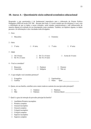 53



10. Anexo A – Questionário sócio-cultural-econômico-educacional

Responder a este questionário é de fundamental importância para a elaboração do Projeto Político
Pedagógico (PPP) da escola CEF 206 – Recanto das Emas. E é nesse sentido que nos dirigimos a você, com
a informação de que os dados a serem coletados, serão tratados estatisticamente e não influenciarão de
maneira alguma na avaliação de seu desempenho como estudante. Também, em hipótese alguma, os dados
pessoais e as informações a eles vinculadas serão divulgados.

1 – Sexo

    □   Masculino                                           □      Feminino


2 – Série

    □   5ª série                □   6ª série                □    7ª série                  □   8ª série


3 – Idade

    □   Até 10 anos                      □     De 12 a 14 anos                   □   Acima de 16 anos
    □   De 10 a 12 anos                  □     De 14 a 16 anos


4 – Você se considera?

    □   Branco(a)                          □    Pardo(a)                    □   Preto(a)
    □   Amarelo(a)                         □    Indígena                    □   Não sei


5 – A que religião você considera pertencer?

    □   Evangélica                                          □      Espiritualista
    □   Católica                                            □      Outra      Qual: ___________________


6 - Quem, em sua família, contribui com a maior renda no sustento da casa (provedor principal)?

    □   Pai                     □   Irmão(a)                     □    Madrasta
    □   Mãe                     □   Padrasto                     □    Outro(a) Quem: __________________


7 - Qual é o grau de instrução do provedor principal da família?

    □   Analfabeto/Primário incompleto
    □   Primário completo
    □   Ginasial incompleto
    □   Ginasial completo
    □   Colegial incompleto
    □   Colegial completo
    □   Superior incompleto
    □   Superior completo
 