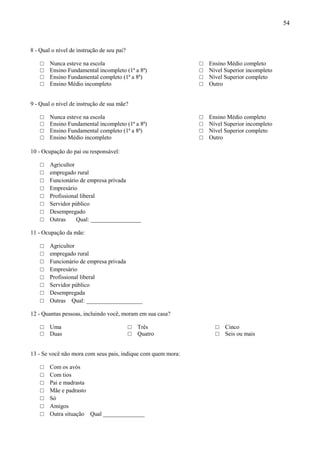 54



8 - Qual o nível de instrução de seu pai?

    □   Nunca esteve na escola                                □   Ensino Médio completo
    □   Ensino Fundamental incompleto (1ª a 8ª)               □   Nível Superior incompleto
    □   Ensino Fundamental completo (1ª a 8ª)                 □   Nível Superior completo
    □   Ensino Médio incompleto                               □   Outro


9 - Qual o nível de instrução de sua mãe?

    □   Nunca esteve na escola                                □   Ensino Médio completo
    □   Ensino Fundamental incompleto (1ª a 8ª)               □   Nível Superior incompleto
    □   Ensino Fundamental completo (1ª a 8ª)                 □   Nível Superior completo
    □   Ensino Médio incompleto                               □   Outro

10 - Ocupação do pai ou responsável:

    □   Agricultor
    □   empregado rural
    □   Funcionário de empresa privada
    □   Empresário
    □   Profissional liberal
    □   Servidor público
    □   Desempregado
    □   Outras     Qual: _________________

11 - Ocupação da mãe:

    □   Agricultor
    □   empregado rural
    □   Funcionário de empresa privada
    □   Empresário
    □   Profissional liberal
    □   Servidor público
    □   Desempregada
    □   Outras Qual: ___________________

12 - Quantas pessoas, incluindo você, moram em sua casa?

    □   Uma                                 □   Três                □   Cinco
    □   Duas                                □   Quatro              □   Seis ou mais


13 - Se você não mora com seus pais, indique com quem mora:

    □   Com os avós
    □   Com tios
    □   Pai e madrasta
    □   Mãe e padrasto
    □   Só
    □   Amigos
    □   Outra situação Qual ______________
 
