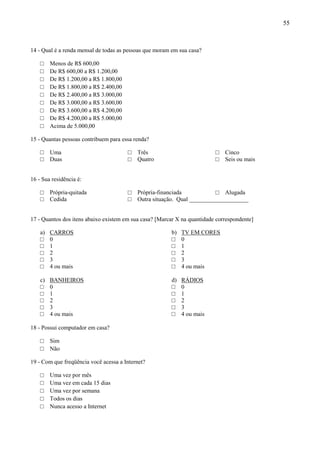 55



14 - Qual é a renda mensal de todas as pessoas que moram em sua casa?

    □    Menos de R$ 600,00
    □    De R$ 600,00 a R$ 1.200,00
    □    De R$ 1.200,00 a R$ 1.800,00
    □    De R$ 1.800,00 a R$ 2.400,00
    □    De R$ 2.400,00 a R$ 3.000,00
    □    De R$ 3.000,00 a R$ 3.600,00
    □    De R$ 3.600,00 a R$ 4.200,00
    □    De R$ 4.200,00 a R$ 5.000,00
    □    Acima de 5.000,00

15 - Quantas pessoas contribuem para essa renda?

    □    Uma                            □   Três                          □   Cinco
    □    Duas                           □   Quatro                        □   Seis ou mais


16 - Sua residência é:

    □    Própria-quitada                □   Própria-financiada            □ Alugada
    □    Cedida                         □   Outra situação. Qual ____________________


17 - Quantos dos itens abaixo existem em sua casa? [Marcar X na quantidade correspondente]

    a)   CARROS                                          b)   TV EM CORES
    □    0                                               □    0
    □    1                                               □    1
    □    2                                               □    2
    □    3                                               □    3
    □    4 ou mais                                       □    4 ou mais

    c)   BANHEIROS                                       d)   RÁDIOS
    □    0                                               □    0
    □    1                                               □    1
    □    2                                               □    2
    □    3                                               □    3
    □    4 ou mais                                       □    4 ou mais

18 - Possui computador em casa?

    □    Sim
    □    Não

19 - Com que freqüência você acessa a Internet?

    □    Uma vez por mês
    □    Uma vez em cada 15 dias
    □    Uma vez por semana
    □    Todos os dias
    □    Nunca acesso a Internet
 