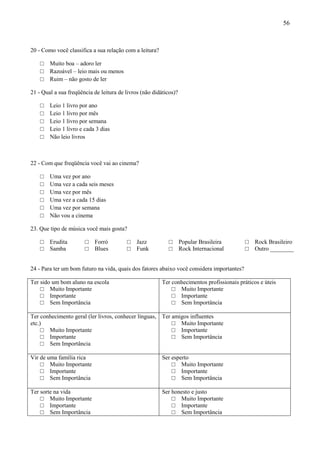 56



20 - Como você classifica a sua relação com a leitura?

    □   Muito boa – adoro ler
    □   Razoável – leio mais ou menos
    □   Ruim – não gosto de ler

21 - Qual a sua freqüência de leitura de livros (não didáticos)?

    □   Leio 1 livro por ano
    □   Leio 1 livro por mês
    □   Leio 1 livro por semana
    □   Leio 1 livro e cada 3 dias
    □   Não leio livros



22 - Com que freqüência você vai ao cinema?

    □   Uma vez por ano
    □   Uma vez a cada seis meses
    □   Uma vez por mês
    □   Uma vez a cada 15 dias
    □   Uma vez por semana
    □   Não vou a cinema

23. Que tipo de música você mais gosta?

    □   Erudita        □   Forró         □    Jazz          □      Popular Brasileira       □   Rock Brasileiro
    □   Samba          □   Blues         □    Funk          □      Rock Internacional       □   Outro ________


24 - Para ter um bom futuro na vida, quais dos fatores abaixo você considera importantes?

Ter sido um bom aluno na escola                          Ter conhecimentos profissionais práticos e úteis
    □ Muito Importante                                       □ Muito Importante
    □ Importante                                             □ Importante
    □ Sem Importância                                        □ Sem Importância

Ter conhecimento geral (ler livros, conhecer línguas, Ter amigos influentes
etc.)                                                     □ Muito Importante
     □ Muito Importante                                   □ Importante
     □ Importante                                         □ Sem Importância
     □ Sem Importância

Vir de uma família rica                                  Ser esperto
    □ Muito Importante                                       □ Muito Importante
    □ Importante                                             □ Importante
    □ Sem Importância                                        □ Sem Importância

Ter sorte na vida                                        Ser honesto e justo
    □ Muito Importante                                       □ Muito Importante
    □ Importante                                             □ Importante
    □ Sem Importância                                        □ Sem Importância
 