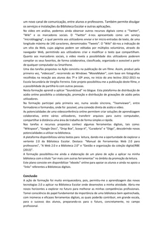 um novo canal de comunicação, entre alunos e professores. Também permite divulgar
os serviços e instalações da Biblioteca Escolar e outras aplicações.
No vídeo em análise, podemos ainda observar outros recursos digitais como o “Twitter”,
“Wiki” e os marcadores sociais. O “Twitter” é-nos apresentado como um serviço
“microblogging”, o qual permite aos utilizadores enviar e ler micro-entradas de texto, de uma
longitude máxima de 140 caracteres, denominados “Tweets”. O “Wiki” dá-nos a indicação de
um sítio da Web, cujas páginas podem ser editadas por múltiplos voluntários, através do
navegador Web, permitindo aos utilizadores criar e modificar o texto que compartilham.
Quanto aos marcadores sociais, o vídeo revela a possibilidade dos utilizadores poderem
compilar os seus favoritos, de forma colaborativa, classificada, organizada e acessível a partir
de qualquer computador ou Smarthone.
Uma das tarefas propostas na Ação consistiu na publicação de um filme. Assim, produzi pela
primeira vez, “videocast”, recorrendo ao Windows “MovieMaker”, com base em fotografias
recolhidas na receção aos alunos dos 7º e 10º anos, no início do ano lectivo 2012-2013 na
Escola Secundária de Vergílio Ferreira. Este projeto possibilitou-me a publicação deste filme, e
a possibilidade de partilhá-lo com outras pessoas.
Nesta formação aprendi a aplicar “Soundcloud” no blogue. Esta plataforma de distribuição de
aúdio online possibilita a colaboração, promoção e distribuição de gravações de aúdio pelos
utilizadores.
Na formação participei pela primeira vez, numa sessão síncrona, “Teamviewer”, entre
formadores e formandos, onde foi possível, uma conexão direta de aúdio e vídeo.
As potencialidades de uma videoconferência online permitem criar soluções de aprendizagem
colaborativa, entre vários utilizadores, transferir arquivos para outro computador,
compartilhar à distância uma área de trabalho de forma simples e rápida.
Nas tarefas e recursos propostos conheci algumas ferramentas digitais, tais como:
“Wikispace”, “Google Docs”, “Drop Box”, Scoop-it”, “Curadoria” e “Diigo”, descobrindo novas
potencialidades a utilizar na biblioteca.
A plataforma disponibilizou vários textos para leitura, dando-me a oportunidade de explorar a
vertente 2.0 da Biblioteca Escolar. Destaco: “Manual de Ferramentas Web 2.0 para
professores”, “A Web 2.0 e a Biblioteca 2.0” e “Gestão e organização da coleção digital/RBE
(2013)”.
A formação possibilitou-me ainda a elaboração de um plano de ação a aplicar na minha
biblioteca com o título “Ler mais com outras ferramentas” no âmbito da promoção da leitura.
Este plano consiste em disponibilizar “ebooks” online para apoiar os alunos e ainda no apoio a
“links” referentes a Bibliotecas digitais.
Conclusão
A ação de formação foi muito enriquecedora, pois, permitiu-me a aprendizagem das novas
tecnologias 2.0 a aplicar na Biblioteca Escolar onde desenvolvo a minha atividade. Abriu-me
novos horizontes a explorar no futuro para melhorar as minhas competências profissionais.
Tomei consciência do papel fundamental da importância de uma biblioteca bem apetrechada,
com inúmeras e eficazes ferramentas digitais, as quais poderão contribuir, em grande escala,
para o sucesso dos alunos, preparando-os para o futuro, concretamente, no campo
profissional.
 