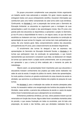 Os grupos procuraram complementar suas pesquisas iniciais organizando
um trabalho escrito mais estruturado e completo. Em geral, mesmo aqueles que
entregaram textos com pouco embasamento científico, trouxeram informações que
contribuíram para uma melhor compreensão de cada turma sobre suas temáticas.
Continuando, na Atividade 3, com a preparação das turmas para o Seminário de
Educação Ambiental, os educandos se organizaram para a montagem de suas
apresentações a partir do projeto e das aprendizagens iniciais. Nos 5ºs anos uma
grande parte dos educandos se disponibilizou a apresentar o projeto no Seminário,
já nos 4ºs anos a disponibilidade foi menor e, em alguns casos, os que não foram
escolhidos se chatearam com isso. A participação dos educandos na construção da
apresentação de suas turmas foi irregular, com turmas bem mais participativas que
outras. De uma maneira geral, faltou comprometimento coletivo dos educandos,
principalmente dos 4ºs anos, para o desenvolvimento da atividade integralmente.
O envolvimento das turmas foi desigual e isso se expressou nas
apresentações do Seminário de Educação Ambiental Escolar, a Atividade 4. As
turmas que participaram mais da construção da apresentação, e que tiveram
representantes que escreveram e ensaiaram suas falas, se destacaram em relação
às turmas que apenas leram o projeto escrito anteriormente, sem se preocuparem
em apresentar o que a turma já tinha realizado até o momento da parte da
metodologia.
Mesmo assim, as apresentações foram importantes para que educandos e
educadores tivessem conhecimento dos projetos que estão sendo realizados nas
salas de aula da escola. A reação do público do evento, diante das apresentações,
foi muito positiva e tivemos um grande envolvimento do corpo docente da escola na
atividade, que aproximou os professores titulares dos projetos de pesquisa de suas
turmas.
Na Atividade 5, para a realização das saídas de estudos planejadas pelas
turmas, foi necessário realizar uma reorganização dos horários dos projetos de Hora
Atividade, nesse sentido, a parceria das professoras da escola e o apoio da equipe
diretiva foram fundamentais para que o planejamento se concretizasse.
Enfrentamos problemas climáticos, por isso, vários passeios tiveram que ser
remarcados em função das chuvas. Alguns deles foram cancelados momentos antes
do previsto, o que causou frustração em todos os envolvidos, pois há toda uma
preparação, da escola e das famílias, para que atividades realizadas fora do
 