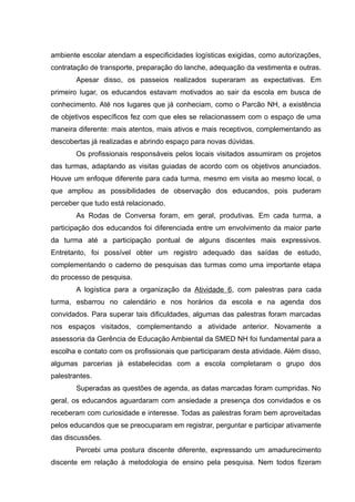 ambiente escolar atendam a especificidades logísticas exigidas, como autorizações,
contratação de transporte, preparação do lanche, adequação da vestimenta e outras.
Apesar disso, os passeios realizados superaram as expectativas. Em
primeiro lugar, os educandos estavam motivados ao sair da escola em busca de
conhecimento. Até nos lugares que já conheciam, como o Parcão NH, a existência
de objetivos específicos fez com que eles se relacionassem com o espaço de uma
maneira diferente: mais atentos, mais ativos e mais receptivos, complementando as
descobertas já realizadas e abrindo espaço para novas dúvidas.
Os profissionais responsáveis pelos locais visitados assumiram os projetos
das turmas, adaptando as visitas guiadas de acordo com os objetivos anunciados.
Houve um enfoque diferente para cada turma, mesmo em visita ao mesmo local, o
que ampliou as possibilidades de observação dos educandos, pois puderam
perceber que tudo está relacionado.
As Rodas de Conversa foram, em geral, produtivas. Em cada turma, a
participação dos educandos foi diferenciada entre um envolvimento da maior parte
da turma até a participação pontual de alguns discentes mais expressivos.
Entretanto, foi possível obter um registro adequado das saídas de estudo,
complementando o caderno de pesquisas das turmas como uma importante etapa
do processo de pesquisa.
A logística para a organização da Atividade 6, com palestras para cada
turma, esbarrou no calendário e nos horários da escola e na agenda dos
convidados. Para superar tais dificuldades, algumas das palestras foram marcadas
nos espaços visitados, complementando a atividade anterior. Novamente a
assessoria da Gerência de Educação Ambiental da SMED NH foi fundamental para a
escolha e contato com os profissionais que participaram desta atividade. Além disso,
algumas parcerias já estabelecidas com a escola completaram o grupo dos
palestrantes.
Superadas as questões de agenda, as datas marcadas foram cumpridas. No
geral, os educandos aguardaram com ansiedade a presença dos convidados e os
receberam com curiosidade e interesse. Todas as palestras foram bem aproveitadas
pelos educandos que se preocuparam em registrar, perguntar e participar ativamente
das discussões.
Percebi uma postura discente diferente, expressando um amadurecimento
discente em relação à metodologia de ensino pela pesquisa. Nem todos fizeram
 