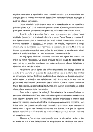 registros completos e organizados, mas a maioria mostrou que acompanhou com
atenção, pois as turmas conseguiram desenvolver ideias relacionadas ao projeto a
partir da fala dos convidados.
Nessa atividade, encerramos a parte de preparação através da pesquisa e
partimos para a ação, onde as turmas aplicaram toda a aprendizagem construída em
produções artísticas que contribuíram para o equilíbrio socioambiental da escola.
Durante toda a pesquisa houve uma preocupação em registrar cada
atividade, buscando o envolvimento de toda a turma. Dessa forma, a organização
das aprendizagens para a preparação da ação foi uma consequência natural do
trabalho realizado. A Atividade 7 foi dividida em etapas, respeitando o tempo
disponível para a atividade e acompanhando o calendário da escola. Nem todas as
turmas conseguiram organizar suas ações de acordo com o planejamento inicial,
porém os objetivos estipulados foram alcançados progressivamente.
As linguagens artísticas estiveram presentes nas ações das turmas com
maior ou menor intensidade. Os toques criativos de cada grupo de educandos fez
com que as construções resultantes das ações exibissem talentos individuais e
coletivos, ainda não percebidos.
Foi possível ver as ações das turmas espalhadas pelo espaço coletivo da
escola. O resultado foi um exemplo de opções viáveis para o cotidiano das famílias
da comunidade escolar. Em todas as etapas desta atividade, as turmas procuraram
refletir sobre os exemplos que poderiam produzir para as outras turmas, para os
professores e funcionários da escola e para as famílias do bairro. Isso se refletiu nos
títulos dos projetos, apresentados pelas turmas, que tiveram a inspiração nas ações
elaboradas e posteriormente vivenciadas.
Para tanto, o registro da realização de cada etapa da ação no Caderno de
Pesquisa foi fundamental. Cada turma teve uma organização diferente em relação a
esse registro. Embora todos os educandos fossem encorajados a manter seus
cadernos pessoais sempre atualizados em relação a cada etapa concluída, nem
todas as turmas tiveram o envolvimento necessário e foi preciso fazer cobranças e
contar com o apoio das professoras titulares das turmas para que os registros
fossem realizados adequadamente, de forma que fosse possível manter o caderno
de pesquisa em dia.
Algumas ações exigiam mais interação entre os educandos, dentro ou fora
da turma, do que outras. O importante foi a capacidade de adaptação das turmas,
 