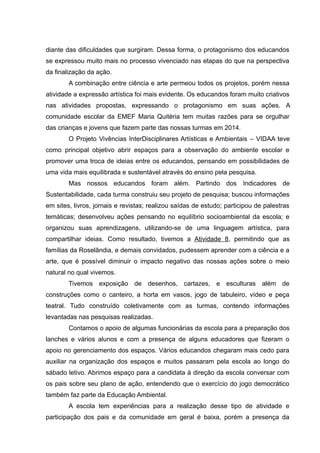 diante das dificuldades que surgiram. Dessa forma, o protagonismo dos educandos
se expressou muito mais no processo vivenciado nas etapas do que na perspectiva
da finalização da ação.
A combinação entre ciência e arte permeou todos os projetos, porém nessa
atividade a expressão artística foi mais evidente. Os educandos foram muito criativos
nas atividades propostas, expressando o protagonismo em suas ações. A
comunidade escolar da EMEF Maria Quitéria tem muitas razões para se orgulhar
das crianças e jovens que fazem parte das nossas turmas em 2014.
O Projeto Vivências InterDisciplinares Artísticas e Ambientais – VIDAA teve
como principal objetivo abrir espaços para a observação do ambiente escolar e
promover uma troca de ideias entre os educandos, pensando em possibilidades de
uma vida mais equilibrada e sustentável através do ensino pela pesquisa.
Mas nossos educandos foram além. Partindo dos Indicadores de
Sustentabilidade, cada turma construiu seu projeto de pesquisa; buscou informações
em sites, livros, jornais e revistas; realizou saídas de estudo; participou de palestras
temáticas; desenvolveu ações pensando no equilíbrio socioambiental da escola; e
organizou suas aprendizagens, utilizando-se de uma linguagem artística, para
compartilhar ideias. Como resultado, tivemos a Atividade 8, permitindo que as
famílias da Roselândia, e demais convidados, pudessem aprender com a ciência e a
arte, que é possível diminuir o impacto negativo das nossas ações sobre o meio
natural no qual vivemos.
Tivemos exposição de desenhos, cartazes, e esculturas além de
construções como o canteiro, a horta em vasos, jogo de tabuleiro, vídeo e peça
teatral. Tudo construído coletivamente com as turmas, contendo informações
levantadas nas pesquisas realizadas.
Contamos o apoio de algumas funcionárias da escola para a preparação dos
lanches e vários alunos e com a presença de alguns educadores que fizeram o
apoio no gerenciamento dos espaços. Vários educandos chegaram mais cedo para
auxiliar na organização dos espaços e muitos passaram pela escola ao longo do
sábado letivo. Abrimos espaço para a candidata à direção da escola conversar com
os pais sobre seu plano de ação, entendendo que o exercício do jogo democrático
também faz parte da Educação Ambiental.
A escola tem experiências para a realização desse tipo de atividade e
participação dos pais e da comunidade em geral é baixa, porém a presença da
 