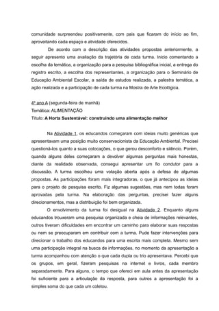 comunidade surpreendeu positivamente, com pais que ficaram do início ao fim,
aproveitando cada espaço e atividade oferecidos.
De acordo com a descrição das atividades propostas anteriormente, a
seguir apresento uma avaliação da trajetória de cada turma. Inicio comentando a
escolha da temática, a organização para a pesquisa bibliográfica inicial, a entrega do
registro escrito, a escolha dos representantes, a organização para o Seminário de
Educação Ambiental Escolar, a saída de estudos realizada, a palestra temática, a
ação realizada e a participação de cada turma na Mostra de Arte Ecológica.
4º ano A (segunda-feira de manhã)
Temática: ALIMENTAÇÃO
Título: A Horta Sustentável: construindo uma alimentação melhor
Na Atividade 1, os educandos começaram com ideias muito genéricas que
apresentavam uma posição muito conservacionista da Educação Ambiental. Precisei
questioná-los quanto a suas colocações, o que gerou desconforto e silêncio. Porém,
quando alguns deles começaram a devolver algumas perguntas mais honestas,
diante da realidade observada, consegui apresentar um fio condutor para a
discussão. A turma escolheu uma votação aberta após a defesa de algumas
propostas. As participações foram mais integradoras, o que já antecipou as ideias
para o projeto de pesquisa escrito. Fiz algumas sugestões, mas nem todas foram
aprovadas pela turma. Na elaboração das perguntas, precisei fazer alguns
direcionamentos, mas a distribuição foi bem organizada.
O envolvimento da turma foi desigual na Atividade 2. Enquanto alguns
educandos trouxeram uma pesquisa organizada e cheia de informações relevantes,
outros tiveram dificuldades em encontrar um caminho para elaborar suas respostas
ou nem se preocuparam em contribuir com a turma. Pude fazer intervenções para
direcionar o trabalho dos educandos para uma escrita mais completa. Mesmo sem
uma participação integral na busca de informações, no momento da apresentação a
turma acompanhou com atenção o que cada dupla ou trio apresentava. Percebi que
os grupos, em geral, fizeram pesquisas na internet e livros, cada membro
separadamente. Para alguns, o tempo que ofereci em aula antes da apresentação
foi suficiente para a articulação da resposta, para outros a apresentação foi a
simples soma do que cada um coletou.
 