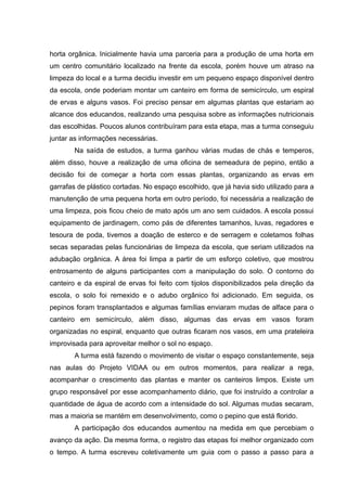 horta orgânica. Inicialmente havia uma parceria para a produção de uma horta em
um centro comunitário localizado na frente da escola, porém houve um atraso na
limpeza do local e a turma decidiu investir em um pequeno espaço disponível dentro
da escola, onde poderiam montar um canteiro em forma de semicírculo, um espiral
de ervas e alguns vasos. Foi preciso pensar em algumas plantas que estariam ao
alcance dos educandos, realizando uma pesquisa sobre as informações nutricionais
das escolhidas. Poucos alunos contribuíram para esta etapa, mas a turma conseguiu
juntar as informações necessárias.
Na saída de estudos, a turma ganhou várias mudas de chás e temperos,
além disso, houve a realização de uma oficina de semeadura de pepino, então a
decisão foi de começar a horta com essas plantas, organizando as ervas em
garrafas de plástico cortadas. No espaço escolhido, que já havia sido utilizado para a
manutenção de uma pequena horta em outro período, foi necessária a realização de
uma limpeza, pois ficou cheio de mato após um ano sem cuidados. A escola possui
equipamento de jardinagem, como pás de diferentes tamanhos, luvas, regadores e
tesoura de poda, tivemos a doação de esterco e de serragem e coletamos folhas
secas separadas pelas funcionárias de limpeza da escola, que seriam utilizados na
adubação orgânica. A área foi limpa a partir de um esforço coletivo, que mostrou
entrosamento de alguns participantes com a manipulação do solo. O contorno do
canteiro e da espiral de ervas foi feito com tijolos disponibilizados pela direção da
escola, o solo foi remexido e o adubo orgânico foi adicionado. Em seguida, os
pepinos foram transplantados e algumas famílias enviaram mudas de alface para o
canteiro em semicírculo, além disso, algumas das ervas em vasos foram
organizadas no espiral, enquanto que outras ficaram nos vasos, em uma prateleira
improvisada para aproveitar melhor o sol no espaço.
A turma está fazendo o movimento de visitar o espaço constantemente, seja
nas aulas do Projeto VIDAA ou em outros momentos, para realizar a rega,
acompanhar o crescimento das plantas e manter os canteiros limpos. Existe um
grupo responsável por esse acompanhamento diário, que foi instruído a controlar a
quantidade de água de acordo com a intensidade do sol. Algumas mudas secaram,
mas a maioria se mantém em desenvolvimento, como o pepino que está florido.
A participação dos educandos aumentou na medida em que percebiam o
avanço da ação. Da mesma forma, o registro das etapas foi melhor organizado com
o tempo. A turma escreveu coletivamente um guia com o passo a passo para a
 