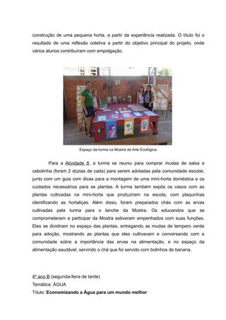 construção de uma pequena horta, a partir da experiência realizada. O título foi o
resultado de uma reflexão coletiva a partir do objetivo principal do projeto, onde
vários alunos contribuíram com empolgação.
Espaço da turma na Mostra de Arte Ecológica.
Para a Atividade 8, a turma se reuniu para comprar mudas de salsa e
cebolinha (foram 2 dúzias de cada) para serem adotadas pela comunidade escolar,
junto com um guia com dicas para a montagem de uma mini-horta doméstica e os
cuidados necessários para as plantas. A turma também expôs os vasos com as
plantas cultivadas na mini-horta que produziram na escola, com plaquinhas
identificando as hortaliças. Além disso, foram preparados chás com as ervas
cultivadas pela turma para o lanche da Mostra. Os educandos que se
comprometeram a participar da Mostra estiveram empenhados com suas funções.
Eles se dividiram no espaço das plantas, entregando as mudas de tempero verde
para adoção, mostrando as plantas que eles cultivavam e conversando com a
comunidade sobre a importância das ervas na alimentação, e no espaço da
alimentação saudável, servindo o chá que foi servido com bolinhos de banana.
4º ano B (segunda-feira de tarde)
Temática: ÁGUA
Título: Economizando a Água para um mundo melhor
 