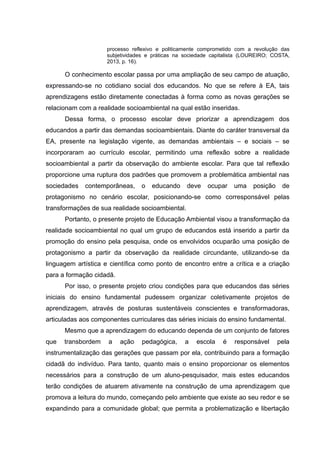 processo reflexivo e politicamente comprometido com a revolução das
subjetividades e práticas na sociedade capitalista (LOUREIRO; COSTA,
2013, p. 16).
O conhecimento escolar passa por uma ampliação de seu campo de atuação,
expressando-se no cotidiano social dos educandos. No que se refere à EA, tais
aprendizagens estão diretamente conectadas à forma como as novas gerações se
relacionam com a realidade socioambiental na qual estão inseridas.
Dessa forma, o processo escolar deve priorizar a aprendizagem dos
educandos a partir das demandas socioambientais. Diante do caráter transversal da
EA, presente na legislação vigente, as demandas ambientais – e sociais – se
incorporaram ao currículo escolar, permitindo uma reflexão sobre a realidade
socioambiental a partir da observação do ambiente escolar. Para que tal reflexão
proporcione uma ruptura dos padrões que promovem a problemática ambiental nas
sociedades contemporâneas, o educando deve ocupar uma posição de
protagonismo no cenário escolar, posicionando-se como corresponsável pelas
transformações de sua realidade socioambiental.
Portanto, o presente projeto de Educação Ambiental visou a transformação da
realidade socioambiental no qual um grupo de educandos está inserido a partir da
promoção do ensino pela pesquisa, onde os envolvidos ocuparão uma posição de
protagonismo a partir da observação da realidade circundante, utilizando-se da
linguagem artística e científica como ponto de encontro entre a crítica e a criação
para a formação cidadã.
Por isso, o presente projeto criou condições para que educandos das séries
iniciais do ensino fundamental pudessem organizar coletivamente projetos de
aprendizagem, através de posturas sustentáveis conscientes e transformadoras,
articuladas aos componentes curriculares das séries iniciais do ensino fundamental.
Mesmo que a aprendizagem do educando dependa de um conjunto de fatores
que transbordem a ação pedagógica, a escola é responsável pela
instrumentalização das gerações que passam por ela, contribuindo para a formação
cidadã do indivíduo. Para tanto, quanto mais o ensino proporcionar os elementos
necessários para a construção de um aluno-pesquisador, mais estes educandos
terão condições de atuarem ativamente na construção de uma aprendizagem que
promova a leitura do mundo, começando pelo ambiente que existe ao seu redor e se
expandindo para a comunidade global; que permita a problematização e libertação
 