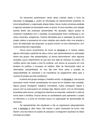 Os educandos apresentaram várias ideias criativas desde o início da
discussão na Atividade 1, porém as dificuldades de relacionamento presentes na
turma atrapalharam a organização dessas ideias. Houve muitas conversas paralelas
e algumas situações de desrespeito entre os alunos. A turma escolheu uma votação
secreta diante das propostas apresentadas. Na apuração, alguns grupos se
mostraram insatisfeitos com o resultado. As participações foram conflituosas e, em
vários momentos, antagônicas. Tivemos dificuldade para a realização da escrita do
projeto coletivo e precisamos de novas votações para decidir entre uma posição e
outra. Na elaboração das perguntas, os grupos tiveram um bom desempenho, com
muitas dúvidas bem organizadas.
Houve pouco envolvimento da turma na Atividade 2. A maioria coletou
alguma informação superficial de sites e livros, sem aprofundamento ou articulação
dentro dos grupos. Nas apresentações, os alunos demonstraram, salvo algumas
exceções, pouco entendimento do que liam e/ou falta de interesse no projeto. Os
conflitos dentro das duplas e trios foi evidente, com alunos se acusando em uma
tentativa de justificar o insucesso do trabalho. Além de intervenções sobre as
informações compartilhadas, fiz uma fala bem firme sobre a questão da
responsabilidade do estudante e da importância do engajamento deles para o
sucesso do projeto que eles escolheram.
A maioria dos grupos entregou o trabalho escrito, na Atividade 3, mas poucos
procuraram incluir minhas considerações em busca de um trabalho mais completo.
Alguns grupos entregaram trabalhos incompletos, outros entregaram depois e
poucos nem se preocuparam em entregar algo. Mesmo assim, com as informações
levantadas pelos alunos, conseguimos relacionar as respostas, ampliando a visão da
turma sobre a temática. Poucos alunos se candidataram para apresentar o projeto
no Seminário e a turma se envolveu pouco na organização da apresentação do
Seminário.
Os representantes não estudaram e não se organizaram adequadamente
para a Atividade 4, além disso, não tiveram o apoio necessário da turma, mas
fizeram uma boa leitura do projeto de pesquisa e conseguiram expressar as ideias
principais do projeto.
 