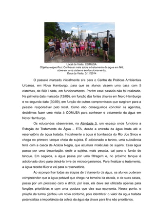 Local da Visita: COMUSA
Objetivo específico: Conhecer mais sobre o tratamento da água em NH;
observar uma cisterna em funcionamento;
Data da Visita: 3/11/2014
O passeio marcado inicialmente era para o Centro de Práticas Ambientais
Urbanas, em Novo Hamburgo, para que os alunos vissem uma casa com 5
cisternas, de 500 l cada, em funcionamento. Porém esse passeio não foi realizado.
Na primeira data marcada (12/09), em função das fortes chuvas em Novo Hamburgo
e na segunda data (30/09), em função de outros compromissos que surgiram para a
pessoa responsável pelo local. Como não conseguimos conciliar as agendas,
decidimos fazer uma visita à COMUSA para conhecer o tratamento da água em
Novo Hamburgo.
Os educandos observaram, na Atividade 5, um espaço onde funciona a
Estação de Tratamento da Água – ETA, desde a entrada da água bruta até o
reservatório de água tratada. Inicialmente a água é bombeada do Rio dos Sinos e
chega no primeiro tanque cheia de sujeira. É adicionado o tanino, uma substância
feita com a casca da Acácia Negra, que acumula moléculas de sujeira. Essa água
passa por uma decantação, onde a sujeira, mais pesada, cai para o fundo do
tanque. Em seguida, a água passa por uma filtragem e, no próximo tanque é
adicionado cloro para deixá-la livre de microorganismos. Para finalizar o tratamento,
a água recebe flúor e vai para o reservatório.
Ao acompanhar todas as etapas de tratamento da água, os alunos puderam
compreender que a água potável que chega na torneira da escola, e de suas casas,
passa por um processo caro e difícil, por isso, ela deve ser utilizada apenas para
funções prioritárias e com uma postura que vise sua economia. Nesse ponto, o
projeto da turma ganhou um novo contorno, pois identificar o valor da água tratada
potencializa a importância da coleta da água da chuva para fins não prioritários.
 
