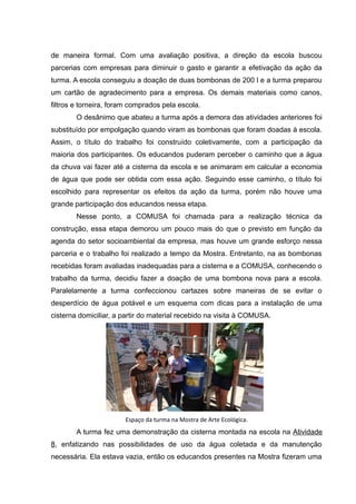 de maneira formal. Com uma avaliação positiva, a direção da escola buscou
parcerias com empresas para diminuir o gasto e garantir a efetivação da ação da
turma. A escola conseguiu a doação de duas bombonas de 200 l e a turma preparou
um cartão de agradecimento para a empresa. Os demais materiais como canos,
filtros e torneira, foram comprados pela escola.
O desânimo que abateu a turma após a demora das atividades anteriores foi
substituído por empolgação quando viram as bombonas que foram doadas à escola.
Assim, o título do trabalho foi construído coletivamente, com a participação da
maioria dos participantes. Os educandos puderam perceber o caminho que a água
da chuva vai fazer até a cisterna da escola e se animaram em calcular a economia
de água que pode ser obtida com essa ação. Seguindo esse caminho, o título foi
escolhido para representar os efeitos da ação da turma, porém não houve uma
grande participação dos educandos nessa etapa.
Nesse ponto, a COMUSA foi chamada para a realização técnica da
construção, essa etapa demorou um pouco mais do que o previsto em função da
agenda do setor socioambiental da empresa, mas houve um grande esforço nessa
parceria e o trabalho foi realizado a tempo da Mostra. Entretanto, na as bombonas
recebidas foram avaliadas inadequadas para a cisterna e a COMUSA, conhecendo o
trabalho da turma, decidiu fazer a doação de uma bombona nova para a escola.
Paralelamente a turma confeccionou cartazes sobre maneiras de se evitar o
desperdício de água potável e um esquema com dicas para a instalação de uma
cisterna domiciliar, a partir do material recebido na visita à COMUSA.
Espaço da turma na Mostra de Arte Ecológica.
A turma fez uma demonstração da cisterna montada na escola na Atividade
8, enfatizando nas possibilidades de uso da água coletada e da manutenção
necessária. Ela estava vazia, então os educandos presentes na Mostra fizeram uma
 