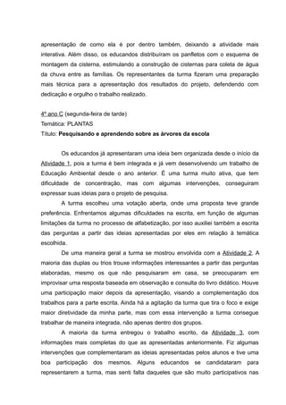 apresentação de como ela é por dentro também, deixando a atividade mais
interativa. Além disso, os educandos distribuíram os panfletos com o esquema de
montagem da cisterna, estimulando a construção de cisternas para coleta de água
da chuva entre as famílias. Os representantes da turma fizeram uma preparação
mais técnica para a apresentação dos resultados do projeto, defendendo com
dedicação e orgulho o trabalho realizado.
4º ano C (segunda-feira de tarde)
Temática: PLANTAS
Título: Pesquisando e aprendendo sobre as árvores da escola
Os educandos já apresentaram uma ideia bem organizada desde o início da
Atividade 1, pois a turma é bem integrada e já vem desenvolvendo um trabalho de
Educação Ambiental desde o ano anterior. É uma turma muito ativa, que tem
dificuldade de concentração, mas com algumas intervenções, conseguiram
expressar suas ideias para o projeto de pesquisa.
A turma escolheu uma votação aberta, onde uma proposta teve grande
preferência. Enfrentamos algumas dificuldades na escrita, em função de algumas
limitações da turma no processo de alfabetização, por isso auxiliei também a escrita
das perguntas a partir das ideias apresentadas por eles em relação à temática
escolhida.
De uma maneira geral a turma se mostrou envolvida com a Atividade 2. A
maioria das duplas ou trios trouxe informações interessantes a partir das perguntas
elaboradas, mesmo os que não pesquisaram em casa, se preocuparam em
improvisar uma resposta baseada em observação e consulta do livro didático. Houve
uma participação maior depois da apresentação, visando a complementação dos
trabalhos para a parte escrita. Ainda há a agitação da turma que tira o foco e exige
maior diretividade da minha parte, mas com essa intervenção a turma consegue
trabalhar de maneira integrada, não apenas dentro dos grupos.
A maioria da turma entregou o trabalho escrito, da Atividade 3, com
informações mais completas do que as apresentadas anteriormente. Fiz algumas
intervenções que complementaram as ideias apresentadas pelos alunos e tive uma
boa participação dos mesmos. Alguns educandos se candidataram para
representarem a turma, mas senti falta daqueles que são muito participativos nas
 