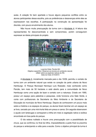 aulas. A votação foi bem apertada e houve alguns pequenos conflitos entre os
alunos participantes dessa escolha, pois as preferências e desavenças entre eles se
expressaram nas escolhas. A participação na construção da apresentação foi
discreta, com pouco envolvimento dos alunos.
Não houve muita preocupação da turma com a Atividade 4. A leitura dos
representantes foi desconcentrada e sem compromisso, porém conseguiram
expressar as ideias principais do projeto.
Local da Visita: Parcão NH
Objetivo específico: Observar as árvores em ambiente natural;
refletir sobre as espécies nativas do RS.
Data da Visita: 6/10/2014
A Atividade 5, inicialmente marcada para o dia 10/09, permitiu o contato da
turma com um ambiente natural que existe no coração da parte urbana de Novo
Hamburgo. O Parque Municipal Henrique Luís Roessler, mais conhecido como
Parcão, tem mais de 50 hectares e está aberto para a comunidade de Novo
Hamburgo como uma opção de lazer e contato com a natureza. Criado em 1990,
possui um espaço para palestras e pesquisas, onde funciona uma Sala Verde, e
conta com profissionais da Secretaria do Meio Ambiente e da Secretaria de
Educação do município de Novo Hamburgo. Depois de conhecerem um pouco mais
sobre a história e os espaços do parque, os alunos foram lanchar em um espaço ao
ar livre, cercado por uma mini-horta feita em pneus e canos. Em seguida observaram
o açude com tartarugas e começaram a trilha em meio à vegetação nativa e exótica
encontrada em boa parte do parque.
O dia estava nublado e houve uma preocupação com a possibilidade de
chuva, que se confirmou no final da trilha, impossibilitando a parte final na pracinha
do parque e antecipando a volta para a escola. Como o objetivo principal da turma é
 