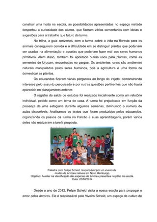 construir uma horta na escola, as possibilidades apresentadas no espaço visitado
despertou a curiosidade dos alunos, que fizeram vários comentários com ideias e
sugestões para o trabalho que futuro da turma.
Na trilha, a guia conversou com a turma sobre a vida na floresta para os
animais conseguirem comida e a dificuldade em se distinguir plantas que poderiam
ser usadas na alimentação e aquelas que poderiam fazer mal aos seres humanos
primitivos. Além disso, também foi apontado outras usos para plantas, como as
sementes de Urucum, encontradas no parque. Os ambientes rurais são ambientes
naturais manipulados pelos seres humanos, pois a agricultura é uma forma de
domesticar as plantas.
Os educandos fizeram várias perguntas ao longo do trajeto, demonstrando
interesse pelo assunto pesquisado e por outras questões pertinentes que não havia
aparecido no planejamento anterior.
O registro da saída de estudos foi realizado inicialmente como um relatório
individual, pedido como um tema de casa. A turma foi prejudicada em função da
presença de uma estagiária durante algumas semanas, diminuindo o número de
aulas disponíveis. Analisamos os textos que foram produzidos pelos educandos,
organizando os passos da turma no Parcão e suas aprendizagens, porém vários
deles não realizaram a tarefa proposta.
Palestra com Felipe Scheid, responsável por um viveiro de
mudas de árvores nativas em Novo Hamburgo.
Objetivo: Auxiliar na identificação das espécies de árvores presentes no pátio da escola.
Data: 20/10/2014
Desde o ano de 2012, Felipe Scheid visita a nossa escola para propagar o
amor pelas árvores. Ele é responsável pelo Viveiro Scheid, um espaço de cultivo de
 