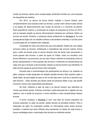 mudas de árvores nativas para compensação ambiental mantido por uma empresa
de esquadrias de madeira.
Em 2013, os alunos da turma tinham visitado o Viveiro Scheid, para
complementarem seus estudos sobre as árvores. Lá eles viram várias mudas nativas
e as etapas de desenvolvimento das mudas de árvores e o momento do plantio.
Essa experiência inspirou a construção do projeto de pesquisa da turma em 2014,
pois já naquela ocasião os alunos demonstraram interesse em conhecer melhor as
árvores da escola. Portanto, a presença desse profissional na Atividade 6, foi uma
consequência lógica de um trabalho anterior e ele também entendeu o convite como
a continuação de um trabalho bem realizado
A atividade foi mais uma oficina do que uma palestra. Depois de uma rápida
conversa sobre as árvores, enfatizando a importância das árvores nativas, fomos
para o pátio da escola onde os alunos levaram tiras de tecido para escreverem o
nome popular das árvores, a partir da ajuda do Felipe. Cada um escolheu uma
árvore diferente e se posicionou ao seu lado. Nosso visitante foi transitando entre os
alunos apresentando o nome popular das árvores e mostrando as características de
cada uma que o levavam a tal conclusão. Depois os alunos tiveram que identificar no
pátio árvores iguais às que já tinham sido nomeadas.
Durante toda a movimentação dos participantes da oficina e do visitante no
pátio, surgiram muitas perguntas em relação àquelas árvores. Eles queriam saber a
idade delas, de qual região do país ou do mundo elas eram, qual era o tamanho que
elas ficavam... todas dúvidas que faziam parte da pesquisa deles e que, até aquele
momento, tinham sido respondidas parcialmente.
No final, voltamos à sala de aula e os alunos tiveram que relembrar os
nomes que tinham escrito. Fizemos uma lista e cada educando fez o registro em seu
caderno, com a tarefa de procurar o nome científico e mais características dessas
árvores.
A turma começou a Atividade 7 com uma lista de nomes populares de
árvores presentes no pátio da escola, obtida através da atividade anterior. Para a
realização da ação, foi necessário ampliar as informações sobre essas árvores,
escolher o material que seria utilizado para apresentar os dados de cada árvore e
buscar estratégias para a valorização das árvores no ambiente escolar.
 