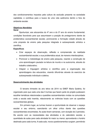 dos condicionamentos impostos pela cultura de exclusão presente na sociedade
capitalista; e contribua para a busca de uma vida autônoma dentro e fora do
ambiente escolar.
Objetivos Atendidos
Geral
Oportunizar, aos educandos do 4º ano e do 5º ano do ensino fundamental,
condições favoráveis para que assumissem a posição de protagonismo diante da
problemática socioambiental escolar, promovendo a formação cidadã através de
uma proposta de ensino pela pesquisa integrada à autoexpressão artística e
científica.
Específicos
 Criar espaços de observação, reflexão e compreensão da realidade
socioambiental escolar, e sua problemática atual, de maneira interdisciplinar;
 Promover a metodologia de ensino pela pesquisa, visando a construção de
uma aprendizagem pautada na leitura de mundo e na autonomia, através do
trabalho colaborativo;
 Integrar a linguagem artística e científica para a organização das
aprendizagens dos educandos, visando difundi-las através do exercício da
autoexpressão individual e coletiva.
Desenvolvimento das atividades
O terceiro trimestre do ano letivo de 2014 na EMEF Maria Quitéria, foi
organizado para que cada uma das 5 turmas que fazem parte do projeto pudessem
escolher temáticas relacionadas a questões socioambientais vividas na comunidade
onde a escola está inserida, relacionando as vivências locais com as questões
socioambientais globais.
Em primeiro lugar, as turmas tiveram a oportunidade de observar o espaço
escolar e seu entorno, exercitando um olhar crítico diante das questões
socioambientais encontradas. As aulas foram semanais, com duração de 2 períodos.
De acordo com as necessidades das atividades e do calendário escolar, a
quantidade de aulas para cada atividade foi maior ou menor, aproveitando o horário
destinado para cada turma. A cada aula, novos questionamentos surgiam, permitindo
 