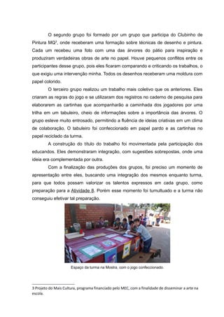 O segundo grupo foi formado por um grupo que participa do Clubinho de
Pintura MQ3
, onde receberam uma formação sobre técnicas de desenho e pintura.
Cada um recebeu uma foto com uma das árvores do pátio para inspiração e
produziram verdadeiras obras de arte no papel. Houve pequenos conflitos entre os
participantes desse grupo, pois eles ficaram comparando e criticando os trabalhos, o
que exigiu uma intervenção minha. Todos os desenhos receberam uma moldura com
papel colorido.
O terceiro grupo realizou um trabalho mais coletivo que os anteriores. Eles
criaram as regras do jogo e se utilizaram dos registros no caderno de pesquisa para
elaborarem as cartinhas que acompanharão a caminhada dos jogadores por uma
trilha em um tabuleiro, cheio de informações sobre a importância das árvores. O
grupo esteve muito entrosado, permitindo a fluência de ideias criativas em um clima
de colaboração. O tabuleiro foi confeccionado em papel pardo e as cartinhas no
papel reciclado da turma.
A construção do título do trabalho foi movimentada pela participação dos
educandos. Eles demonstraram integração, com sugestões sobrepostas, onde uma
ideia era complementada por outra.
Com a finalização das produções dos grupos, foi preciso um momento de
apresentação entre eles, buscando uma integração dos mesmos enquanto turma,
para que todos possam valorizar os talentos expressos em cada grupo, como
preparação para a Atividade 8. Porém esse momento foi tumultuado e a turma não
conseguiu efetivar tal preparação.
Espaço da turma na Mostra, com o jogo confeccionado.
3 Projeto do Mais Cultura, programa financiado pelo MEC, com a finalidade de disseminar a arte na
escola.
 