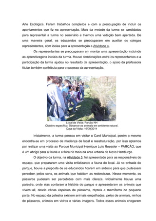 Arte Ecológica. Foram trabalhos completos e com a preocupação de incluir os
apontamentos que fiz na apresentação. Mais da metade da turma se candidatou
para representar a turma no seminário e tivemos uma votação bem apertada. De
uma maneira geral, os educandos se preocuparam em auxiliar os colegas
representantes, com ideias para a apresentação a Atividade 4.
Os representantes se preocuparam em montar uma apresentação incluindo
as aprendizagens iniciais da turma. Houve combinações entre os representantes e a
participação da turma ajudou no resultado da apresentação, o apoio da professora
titular também contribuiu para o sucesso da apresentação.
Local da Visita: Parcão NH
Objetivo específico: Observar os animais em ambiente natural.
Data da Visita: 16/09/2014
Inicialmente, a turma pensou em visitar o Canil Municipal, porém o mesmo
encontra-se em processo de mudança de local e reestruturação, por isso optamos
por realizar uma visita ao Parque Municipal Henrique Luís Roessler – PARCÃO, que
é um abrigo para a fauna e a flora no meio da área urbana de Novo Hamburgo.
O objetivo da turma, na Atividade 5, foi apresentado para as responsáveis do
espaço, que prepararam uma visita enfatizando a fauna do local. Já na entrada do
parque, houve a proposta de os educandos ficarem em silêncio para que pudessem
perceber, pelos sons, os animais que habitam as redondezas. Nesse momento, os
pássaros puderam ser percebidos com mais clareza. Inicialmente houve uma
palestra, onde elas contaram a história do parque e apresentaram os animais que
vivem ali, desde várias espécies de pássaros, répteis e mamíferos de pequeno
porte. No espaço da palestra existem animais empalhados, peles de animais, ninhos
de pássaros, animais em vidros e várias imagens. Todos esses animais chegaram
 