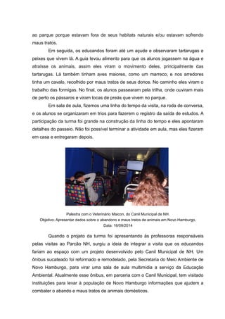 ao parque porque estavam fora de seus habitats naturais e/ou estavam sofrendo
maus tratos.
Em seguida, os educandos foram até um açude e observaram tartarugas e
peixes que vivem lá. A guia levou alimento para que os alunos jogassem na água e
atraísse os animais, assim eles viram o movimento deles, principalmente das
tartarugas. Lá também tinham aves maiores, como um marreco, e nos arredores
tinha um cavalo, recolhido por maus tratos de seus donos. No caminho eles viram o
trabalho das formigas. No final, os alunos passearam pela trilha, onde ouviram mais
de perto os pássaros e viram tocas de preás que vivem no parque.
Em sala de aula, fizemos uma linha do tempo da visita, na roda de conversa,
e os alunos se organizaram em trios para fazerem o registro da saída de estudos. A
participação da turma foi grande na construção da linha do tempo e eles apontaram
detalhes do passeio. Não foi possível terminar a atividade em aula, mas eles fizeram
em casa e entregaram depois.
Palestra com o Veterinário Maicon, do Canil Municipal de NH.
Objetivo: Apresentar dados sobre o abandono e maus tratos de animais em Novo Hamburgo.
Data: 16/09/2014
Quando o projeto da turma foi apresentando às professoras responsáveis
pelas visitas ao Parcão NH, surgiu a ideia de integrar a visita que os educandos
fariam ao espaço com um projeto desenvolvido pelo Canil Municipal de NH. Um
ônibus sucateado foi reformado e remodelado, pela Secretaria do Meio Ambiente de
Novo Hamburgo, para virar uma sala de aula multimídia a serviço da Educação
Ambiental. Atualmente esse ônibus, em parceria com o Canil Municipal, tem visitado
instituições para levar à população de Novo Hamburgo informações que ajudem a
combater o abando e maus tratos de animais domésticos.
 