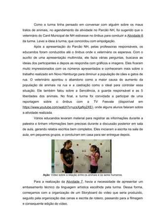 Como a turma tinha pensado em conversar com alguém sobre os maus
tratos de animais, no agendamento da atividade no Parcão NH, foi sugerido que o
veterinário do Canil Municipal de NH estivesse no ônibus para conduzir a Atividade 6
da turma. Levei a ideia à turma, que concordou com empolgação.
Após a apresentação do Parcão NH, pelas professoras responsáveis, os
educandos foram conduzidos até o ônibus onde o veterinário os esperava. Com o
auxílio de uma apresentação multimídia, ele fazia várias perguntas, buscava as
ideias dos participantes e depois as respondia com gráficos e imagens. Eles ficaram
muito impressionados com os números apresentados e conheceram mais sobre o
trabalho realizado em Novo Hamburgo para diminuir a população de cães e gatos de
rua. O veterinário apontou o abandono como a maior causa do aumento da
população de animais na rua e a castração como o ideal para controlar essa
situação. Ele também falou sobre a Senciência, a guarda responsável e as 5
liberdades dos animais. No final, a turma foi convidada a participar de uma
reportagem sobre o ônibus com a TV Feevale (disponível em
https://www.youtube.com/watch?v=ucsXjaNy2XE), onde alguns alunos falaram sobre
a atividade realizada.
Vários educandos levaram material para registrar as informações durante a
palestra e tinham informações bem precisas durante a discussão posterior em sala
de aula, gerando relatos escritos bem completos. Eles iniciaram a escrita na sala de
aula, em pequenos grupos, e concluíram em casa para ser entregue depois.
Ação: Vídeo sobre a relação entre os animais e os seres humanos.
Para a realização da Atividade 7, havia a necessidade de apresentar um
embasamento técnico da linguagem artística escolhida pela turma. Dessa forma,
começamos com a organização de um Storyboard do vídeo que seria produzido,
seguido pela organização das cenas e escrita de roteiro, passando para a filmagem
e consequente edição do vídeo.
 
