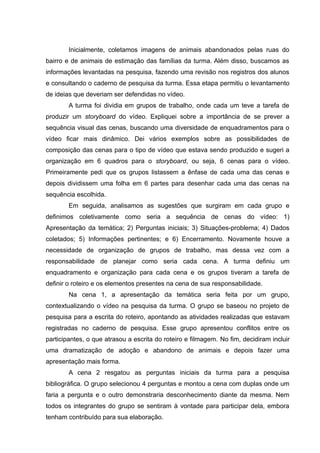 Inicialmente, coletamos imagens de animais abandonados pelas ruas do
bairro e de animais de estimação das famílias da turma. Além disso, buscamos as
informações levantadas na pesquisa, fazendo uma revisão nos registros dos alunos
e consultando o caderno de pesquisa da turma. Essa etapa permitiu o levantamento
de ideias que deveriam ser defendidas no vídeo.
A turma foi dividia em grupos de trabalho, onde cada um teve a tarefa de
produzir um storyboard do vídeo. Expliquei sobre a importância de se prever a
sequência visual das cenas, buscando uma diversidade de enquadramentos para o
vídeo ficar mais dinâmico. Dei vários exemplos sobre as possibilidades de
composição das cenas para o tipo de vídeo que estava sendo produzido e sugeri a
organização em 6 quadros para o storyboard, ou seja, 6 cenas para o vídeo.
Primeiramente pedi que os grupos listassem a ênfase de cada uma das cenas e
depois dividissem uma folha em 6 partes para desenhar cada uma das cenas na
sequência escolhida.
Em seguida, analisamos as sugestões que surgiram em cada grupo e
definimos coletivamente como seria a sequência de cenas do vídeo: 1)
Apresentação da temática; 2) Perguntas iniciais; 3) Situações-problema; 4) Dados
coletados; 5) Informações pertinentes; e 6) Encerramento. Novamente houve a
necessidade de organização de grupos de trabalho, mas dessa vez com a
responsabilidade de planejar como seria cada cena. A turma definiu um
enquadramento e organização para cada cena e os grupos tiveram a tarefa de
definir o roteiro e os elementos presentes na cena de sua responsabilidade.
Na cena 1, a apresentação da temática seria feita por um grupo,
contextualizando o vídeo na pesquisa da turma. O grupo se baseou no projeto de
pesquisa para a escrita do roteiro, apontando as atividades realizadas que estavam
registradas no caderno de pesquisa. Esse grupo apresentou conflitos entre os
participantes, o que atrasou a escrita do roteiro e filmagem. No fim, decidiram incluir
uma dramatização de adoção e abandono de animais e depois fazer uma
apresentação mais forma.
A cena 2 resgatou as perguntas iniciais da turma para a pesquisa
bibliográfica. O grupo selecionou 4 perguntas e montou a cena com duplas onde um
faria a pergunta e o outro demonstraria desconhecimento diante da mesma. Nem
todos os integrantes do grupo se sentiram à vontade para participar dela, embora
tenham contribuído para sua elaboração.
 