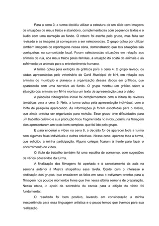 Para a cena 3, a turma decidiu utilizar a estrutura de um slide com imagens
de situações de maus tratos e abandono, complementadas com pequenos textos e o
áudio com uma narração ao fundo. O roteiro foi escrito pelo grupo, mas falta ser
revisado e as imagens já começaram a ser selecionadas. O grupo optou por utilizar
também imagens de reportagens nessa cena, demonstrando que tais situações são
corriqueiras na comunidade local. Foram selecionadas situações em relação aos
animais de rua, aos maus tratos pelas famílias, à situação do abate de animais e ao
sofrimento de animais para o entretenimento humano.
A turma optou pela exibição de gráficos para a cena 4. O grupo revisou os
dados apresentados pelo veterinário do Canil Municipal de NH, em relação aos
animais do município e planejou a organização desses dados em gráficos, que
aparecerão com uma narrativa ao fundo. O grupo montou um gráfico sobre a
situação dos animais em NH e montou um texto de apresentação para o vídeo.
A pesquisa bibliográfica inicial foi complementada com a leitura de revistas
temáticas para a cena 5. Nela, a turma optou pela apresentação individual, com a
fonte de pesquisa aparecendo. As informações já foram escolhidas para o roteiro,
que ainda precisa ser organizado para revisão. Esse grupo teve dificuldades para
um trabalho coletivo e sua produção ficou fragmentada no início, porém, na filmagem
eles apresentaram um texto bem completo, que foi lido pelo grupo.
E para encerrar o vídeo na cena 6, a decisão foi de aparecer toda a turma
com algumas falas individuais e outras coletivas. Nessa cena, aparece toda a turma,
que solicitou a minha participação. Alguns colegas ficaram à frente para fazer o
encerramento do vídeo.
O título do trabalho também foi uma escolha de consenso, com sugestões
de vários educandos da turma.
A finalização das filmagens foi apertada e o cancelamento da aula na
semana anterior à Mostra atrapalhou essa tarefa. Contei com o interesse e
dedicação dos grupos, que ensaiaram as falas em casa e estiveram prontos para a
filmagem nos poucos momentos livres que tive nessa última semana de preparação.
Nessa etapa, o apoio da secretária da escola para a edição do vídeo foi
fundamental.
O resultado foi bem positivo, levando em consideração a minha
inexperiência para essa linguagem artística e o pouco tempo que tivemos para sua
realização.
 