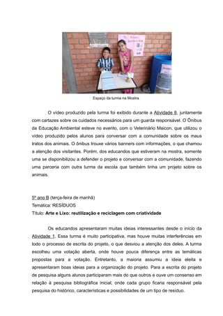 Espaço da turma na Mostra.
O vídeo produzido pela turma foi exibido durante a Atividade 8, juntamente
com cartazes sobre os cuidados necessários para um guarda responsável. O Ônibus
da Educação Ambiental esteve no evento, com o Veterinário Maicon, que utilizou o
vídeo produzido pelos alunos para conversar com a comunidade sobre os maus
tratos dos animais. O ônibus trouxe vários banners com informações, o que chamou
a atenção dos visitantes. Porém, dos educandos que estiveram na mostra, somente
uma se disponibilizou a defender o projeto e conversar com a comunidade, fazendo
uma parceria com outra turma da escola que também tinha um projeto sobre os
animais.
5º ano B (terça-feira de manhã)
Temática: RESÍDUOS
Título: Arte e Lixo: reutilização e reciclagem com criatividade
Os educandos apresentaram muitas ideias interessantes desde o início da
Atividade 1. Essa turma é muito participativa, mas houve muitas interferências em
todo o processo de escrita do projeto, o que desviou a atenção dos deles. A turma
escolheu uma votação aberta, onde houve pouca diferença entre as temáticas
propostas para a votação. Entretanto, a maioria assumiu a ideia eleita e
apresentaram boas ideias para a organização do projeto. Para a escrita do projeto
de pesquisa alguns alunos participaram mais do que outros e ouve um consenso em
relação à pesquisa bibliográfica inicial, onde cada grupo ficaria responsável pela
pesquisa do histórico, características e possibilidades de um tipo de resíduo.
 