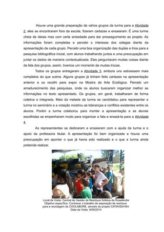 Houve uma grande preparação de vários grupos da turma para a Atividade
2, eles se encontraram fora da escola, fizeram cartazes e ensaiaram. É uma turma
cheia de ideias mas com certa ansiedade para dar prosseguimento ao projeto. As
informações foram completas e percebi o interesse dos colegas diante da
apresentação de cada grupo. Percebi uma boa organização das duplas e trios para a
pesquisa bibliográfica inicial, com alunos trabalhando juntos e uma preocupação em
juntar os dados de maneira contextualizada. Eles perguntaram muitas coisas diante
da fala dos grupos, assim, tivemos um momento de muitas trocas.
Todos os grupos entregaram a Atividade 3, embora uns estivessem mais
completos do que outros. Alguns grupos já tinham feito cartazes na apresentação
anterior e os recolhi para expor na Mostra de Arte Ecológica. Percebi um
amadurecimento das pesquisas, onde os alunos buscaram organizar melhor as
informações no texto apresentado. Os grupos, em geral, trabalharam de forma
coletiva e integrada. Mais da metade da turma se candidatou para representar a
turma no seminário e a votação mostrou as lideranças e conflitos existentes entre os
alunos. Porém a turma colaborou para montar a apresentação e as alunas
escolhidas se empenharam muito para organizar a fala e ensaiá-la para a Atividade
4.
As representantes se dedicaram e ensaiaram com a ajuda da turma e o
apoio da professora titular. A apresentação foi bem organizada e houve uma
preocupação em apontar o que já havia sido realizado e o que a turma ainda
pretende realizar.
Local da Visita: Central de Gestão de Resíduos Sólidos da Roselândia
Objetivo específico: Conhecer o trabalho de separação de resíduos
para a reciclagem da COOLABORE, através do projeto CATAVIDA NH;
Data da Visita: 9/09/2014
 