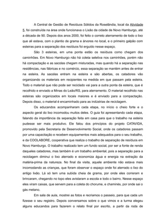 A Central de Gestão de Resíduos Sólidos da Roselândia, local da Atividade
5, foi construída na área onde funcionava o Lixão da cidade de Novo Hamburgo, até
a década de 90. Depois dos anos 2000, foi feito o correto aterramento de todo o lixo
que ali estava, com o plantio de grama e árvores no local, e o primeiro galpão com
esteiras para a separação dos resíduos foi erguido nesse espaço.
São 3 esteiras, em uma ponta estão os resíduos como chegam dos
caminhões. Em Novo Hamburgo não há coleta seletiva nos caminhões, porém não
há compactação e as sacolas chegam misturadas, mas quando há a separação nas
residências, nas fábricas e no comércio, essa separação se mantém antes de entrar
na esteira. As sacolas entram na esteira e são abertas, os catadores vão
organizando os materiais em recipientes na medida em que passam pela esteira.
Todo o material que não pode ser reciclado vai para a outra ponta da esteira, que é
recolhido e enviado a Minas do Leão/RS, para aterramento. O material recolhido nas
esteiras são organizados em locais maiores e é enviado para a compactação.
Depois disso, o material é encaminhado para as indústrias de reciclagem.
Os educandos acompanharam cada etapa, no início o cheio forte e o
aspecto geral do lixo incomodou muitos deles. O guia foi apresentando cada etapa,
falando da importância da separação feita em casa para que o trabalho na esteira
pudesse ser mais produtivo. Ele falou dos princípios do projeto CATAVIDA,
promovido pela Secretaria de Desenvolvimento Social, onde os catadores passam
por uma capacitação e recebem equipamentos mais adequados para o seu trabalho,
e da COOLABORE, cooperativa que realiza o trabalho de separação de resíduos em
Novo Hamburgo. O trabalho realizado tem um fundo social, por ser a fonte de renda
daqueles catadores, mas também é um trabalho ambiental, pois a separação para a
reciclagem diminui o lixo aterrado e economiza água e energia na extração da
matéria-prima da natureza. No final da visita, aquele ambiente não estava mais
incomodando as crianças, que foram observar o espaço onde foi aterrado o lixo do
antigo lixão. Lá só tem uma subida cheia de grama, por onde eles correram e
brincaram, chegando no topo eles avistaram a escola e todo o bairro. Nesse espaço
eles viram caixas, que servem para a coleta do chorume, e chaminés, por onde sai o
gás metano.
Em sala de aula, mostrei as fotos e recriamos o passeio, para que cada um
fizesse o seu registro. Depois conversamos sobre o que vimos e a turma elegeu
alguns educandos para fazerem o relato final por escrito, a partir da roda de
 