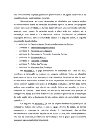 uma reflexão sobre os pressupostos que promoveram as situações observadas e as
possibilidades de superação das mesmas.
Semanalmente, as turmas desenvolveram atividades que visavam ampliar
os conhecimentos sobre as temáticas escolhidas. Apesar de existir uma proposta
comum para cada atividade, as turmas desenvolveram uma caminhada particular,
seguindo pelas etapas de pesquisa desde a elaboração dos projetos até a
socialização das ideias e dos resultados obtidos, utilizando-se de diferentes
linguagens artísticas, com a comunidade escolar. Foi seguida, assim, a seguinte
organização das atividades:
 Atividade 1 – Construção dos Projetos de Pesquisa das Turmas
 Atividade 2 – Pesquisa bibliográfica inicial
 Atividade 3 – Primeiras Aprendizagens
 Atividade 4 – Seminário de Educação Ambiental Escolar
 Atividade 5 – Saídas de Estudo
 Atividade 6 – Palestras Temáticas
 Atividade 7 – Ações das Turmas
 Atividade 8 – Mostra de Arte Ecológica
Na Atividade 1, o jogo democrático foi exercitado nas salas de aula,
permitindo a construção de projetos de pesquisa coletivos. Todas as situações
observadas na escola e em seu entorno foram listadas e debatidas em sala de aula;
os educandos exercitaram a defesa de suas impressões, discutindo-as com seus
pares; surgiram sugestões de ações e produções coletivas; e, por fim, cada turma
realizou suas escolhas, seja através de votação (aberta ou secreta), ou com o
consenso de opiniões. Dessa forma, os educandos assumiram uma posição de
protagonismo desde a escolha da temática do projeto de pesquisa até a elaboração
do texto usado para a divulgação de tais projetos diante da comunidade escolar
(apêndice 1).
Em seguida, na Atividade 2, já com os projetos escritos divulgados para os
professores titulares das turmas e para a equipe diretiva da escola, as turmas
começaram o processo de pesquisa através do levantamento das dúvidas
decorrentes das observações. Separados em duplas ou trios, cada turma apresentou
uma lista de perguntas, devidamente aprovadas por todo o grupo, que serviria como
base para a pesquisa bibliográfica inicial.
 