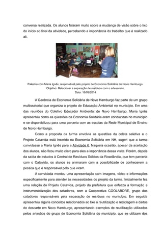 conversa realizada. Os alunos falaram muito sobre a mudança de visão sobre o lixo
do início ao final da atividade, percebendo a importância do trabalho que é realizado
ali.
Palestra com Maria Ignês, responsável pelo projeto de Economia Solidária de Novo Hamburgo.
Objetivo: Relacionar a separação de resíduos com o artesanato.
Data: 16/09/2014
A Gerência de Economia Solidária de Novo Hamburgo faz parte de um grupo
multissetorial que organiza o projeto de Educação Ambiental no município. Em uma
das reuniões do Coletivo Educador Ambiental de Novo Hamburgo, Maria Ignês
apresentou como as questões da Economia Solidária eram conduzidas no município
e se disponibilizou para uma parceria com as escolas da Rede Municipal de Ensino
de Novo Hamburgo.
Como a proposta da turma envolvia as questões da coleta seletiva e o
Projeto Catavida está inserido na Economia Solidária em NH, sugeri que a turma
convidasse a Maria Ignês para a Atividade 6. Naquela ocasião, apesar da aceitação
dos alunos, não ficou muito claro para eles a importância dessa visita. Porém, depois
da saída de estudos à Central de Resíduos Sólidos da Roselândia, que tem parceria
com o Catavida, os alunos se animaram com a possibilidade de conhecerem a
pessoa que é responsável pelo que viram.
A convidada montou uma apresentação com imagens, vídeo e informações
especificamente para atender às necessidades do projeto da turma. Inicialmente fez
uma relação do Projeto Catavida, projeto da prefeitura que enfatiza a formação e
instrumentalização dos catadores, com a Cooperativa COOLABORE, grupo dos
catadores responsáveis pela separação de resíduos no município. Em seguida
apresentou alguns conceitos relacionados ao lixo a reutilização e reciclagem e dados
do descarte em Novo Hamburgo, apresentando exemplos de reutilização utilizados
pelos artesãos do grupo de Economia Solidária do município, que se utilizam dos
 