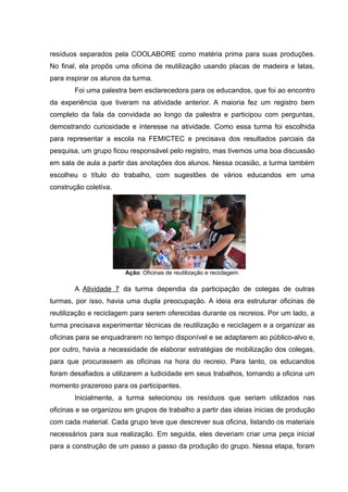 resíduos separados pela COOLABORE como matéria prima para suas produções.
No final, ela propôs uma oficina de reutilização usando placas de madeira e latas,
para inspirar os alunos da turma.
Foi uma palestra bem esclarecedora para os educandos, que foi ao encontro
da experiência que tiveram na atividade anterior. A maioria fez um registro bem
completo da fala da convidada ao longo da palestra e participou com perguntas,
demostrando curiosidade e interesse na atividade. Como essa turma foi escolhida
para representar a escola na FEMICTEC e precisava dos resultados parciais da
pesquisa, um grupo ficou responsável pelo registro, mas tivemos uma boa discussão
em sala de aula a partir das anotações dos alunos. Nessa ocasião, a turma também
escolheu o título do trabalho, com sugestões de vários educandos em uma
construção coletiva.
Ação: Oficinas de reutilização e reciclagem.
A Atividade 7 da turma dependia da participação de colegas de outras
turmas, por isso, havia uma dupla preocupação. A ideia era estruturar oficinas de
reutilização e reciclagem para serem oferecidas durante os recreios. Por um lado, a
turma precisava experimentar técnicas de reutilização e reciclagem e a organizar as
oficinas para se enquadrarem no tempo disponível e se adaptarem ao público-alvo e,
por outro, havia a necessidade de elaborar estratégias de mobilização dos colegas,
para que procurassem as oficinas na hora do recreio. Para tanto, os educandos
foram desafiados a utilizarem a ludicidade em seus trabalhos, tornando a oficina um
momento prazeroso para os participantes.
Inicialmente, a turma selecionou os resíduos que seriam utilizados nas
oficinas e se organizou em grupos de trabalho a partir das ideias inicias de produção
com cada material. Cada grupo teve que descrever sua oficina, listando os materiais
necessários para sua realização. Em seguida, eles deveriam criar uma peça inicial
para a construção de um passo a passo da produção do grupo. Nessa etapa, foram
 
