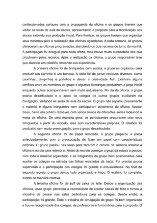 confeccionados cartazes com a propaganda da oficina e os grupos tiveram que
visitar as salas de aula da escola, apresentando a proposta para a mobilização dos
alunos exibindo sua produção inicial. Para finalizar, os grupos tiveram que organizar
seus materiais para a realização das oficinas agendadas. A cada semana, os grupos
ofereceram as oficinas programadas, atendendo os dois recreios do turno da manhã.
A participação foi desigual para cada oferta, mas houve muita curiosidade dos que
circulavam pelos recreios. Após a realização da oficina, o grupo responsável teve
que elaborar um relatório contando sua experiência.
A primeira oficina foi de brinquedos com sucata, o grupo se organizou para
produzir um carrinho e um boneco. A ideia foi de juntar resíduos diversos, como
caixinhas, tampinhas e potinhos e deixar a criatividade fluir. Existiram alguns
conflitos entre os membros do grupo e algumas lideranças produziram a peça inicial
enquanto outros acompanhavam sem muito entusiasmo. No dia da oficina, o grupo
estava desarticulado e o apoio de colegas de outros grupos auxiliaram na
divulgação, visitando as salas de aula da escola. O grupo não separou previamente
o material e alguns integrantes nem participaram ativamente da oficina. Apesar
disso, havia um público razoável, com vários alunos de diferentes séries rodeando a
mesa da oficina. De uma maneira geral, os participantes procuraram criar seus
brinquedos a partir do modelo, mas com características próprias. O relatório foi
produzido sem muita preocupação, com o grupo desarticulado.
A segunda oficina foi de papel reciclado, o grupo preparou a polpa
antecipadamente, com a preocupação de fazer um papel com características
próprias. O grupo passou nas salas para fazerem o convite na semana anterior à
oficina e no dia para relembrar. Antes do recreio começar o grupo já estava a postos,
com todo o material organizado e as integrantes do grupo bem posicionadas para
auxiliar os colegas na retirada das folhas recicladas da bacia. Foi preciso pouca
supervisão e a participação dos colegas foi grande e entusiasmada. No final do
segundo recreio, o grupo deixou tudo organizado e limpo. O relatório foi completo,
escrito de maneira coletiva.
A terceira oficina foi de puff de caixa de leite. Desde a organização das
oficinas, esse grupo percebeu a necessidade de coletar caixas de leite e tomou a
iniciativa de passar nas salas pedindo-as para os colegas. Desde então, a
participação foi grande. Todo o trabalho de divulgação do grupo foi bem organizado
e houve receptividade dos colegas, de professores e funcionários para a proposta. O
 