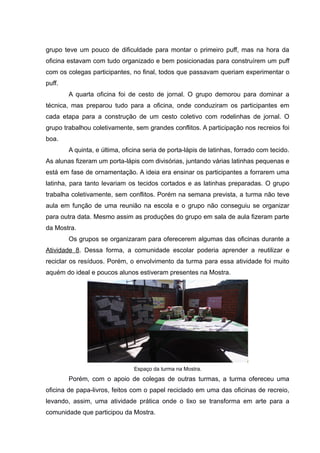 grupo teve um pouco de dificuldade para montar o primeiro puff, mas na hora da
oficina estavam com tudo organizado e bem posicionadas para construírem um puff
com os colegas participantes, no final, todos que passavam queriam experimentar o
puff.
A quarta oficina foi de cesto de jornal. O grupo demorou para dominar a
técnica, mas preparou tudo para a oficina, onde conduziram os participantes em
cada etapa para a construção de um cesto coletivo com rodelinhas de jornal. O
grupo trabalhou coletivamente, sem grandes conflitos. A participação nos recreios foi
boa.
A quinta, e última, oficina seria de porta-lápis de latinhas, forrado com tecido.
As alunas fizeram um porta-lápis com divisórias, juntando várias latinhas pequenas e
está em fase de ornamentação. A ideia era ensinar os participantes a forrarem uma
latinha, para tanto levariam os tecidos cortados e as latinhas preparadas. O grupo
trabalha coletivamente, sem conflitos. Porém na semana prevista, a turma não teve
aula em função de uma reunião na escola e o grupo não conseguiu se organizar
para outra data. Mesmo assim as produções do grupo em sala de aula fizeram parte
da Mostra.
Os grupos se organizaram para oferecerem algumas das oficinas durante a
Atividade 8. Dessa forma, a comunidade escolar poderia aprender a reutilizar e
reciclar os resíduos. Porém, o envolvimento da turma para essa atividade foi muito
aquém do ideal e poucos alunos estiveram presentes na Mostra.
Espaço da turma na Mostra.
Porém, com o apoio de colegas de outras turmas, a turma ofereceu uma
oficina de papa-livros, feitos com o papel reciclado em uma das oficinas de recreio,
levando, assim, uma atividade prática onde o lixo se transforma em arte para a
comunidade que participou da Mostra.
 