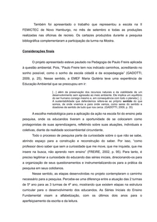 Também foi apresentado o trabalho que representou a escola na II
FEMICTEC de Novo Hamburgo, no mês de setembro e todas as produções
realizadas nas oficinas de recreio. Os cartazes produzidos durante a pesquisa
bibliográfica complementaram a participação da turma na Mostra.
Considerações finais
O projeto apresentado esteve pautado na Pedagogia de Paulo Freire aplicada
à questão ambiental. Pois, “Paulo Freire tem nos indicado caminhos, acreditando no
sonho possível, como o sonho da escola cidadã e da ecopedagogia” (GADOTTI,
2009, p. 25). Nesse sentido, a EMEF Maria Quitéria teve uma experiência de
Educação Ambiental que se preocupou em ir:
[…] além da preservação dos recursos naturais e da viabilidade de um
desenvolvimento sem agressão ao meio ambiente. Ele implica um equilíbrio
do ser humano consigo mesmo e, em consequência com todo o planeta [...].
A sustentabilidade que defendemos refere-se ao próprio sentido do que
somos, de onde vivemos e para onde vamos, como seres do sentido e
doadores de sentido de tudo que nos cerca. (GADOTTI, 2009, p. 35)
A escolha metodológica para a aplicação da ação na escola foi do ensino pela
pesquisa, onde os educandos tiveram a oportunidade de se colocarem como
protagonistas de suas aprendizagens, refletindo sobre suas atuações, individuais e
coletivas, diante da realidade socioambiental circundante.
Todo o processo de pesquisa parte da curiosidade sobre o que não se sabe,
abrindo espaço para a construção e reconstrução do saber. Por isso, “como
professor devo saber que sem a curiosidade que me move, que me inquieta, que me
insere na busca, não aprendo nem ensino” (FREIRE, 2002, p. 95). Para tanto, é
preciso legitimar a curiosidade do educando das séries iniciais, direcionando-os para
a organização de seus questionamentos e instrumentalizando-os para a prática da
pesquisa em seus cotidianos.
Nesse sentido, as etapas desenvolvidas no projeto contemplaram o caminho
necessário para a pesquisa. Percebe-se uma diferença entre a atuação das 2 turmas
de 5º ano para as 3 turmas de 4º ano, mostrando que existem etapas na estrutura
curricular para o desenvolvimento dos educandos. As Séries Iniciais do Ensino
Fundamental visam a alfabetização, com os últimos dois anos para o
aperfeiçoamento da escrita e da leitura.
 