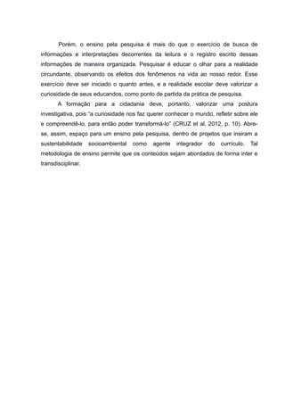 Porém, o ensino pela pesquisa é mais do que o exercício de busca de
informações e interpretações decorrentes da leitura e o registro escrito dessas
informações de maneira organizada. Pesquisar é educar o olhar para a realidade
circundante, observando os efeitos dos fenômenos na vida ao nosso redor. Esse
exercício deve ser iniciado o quanto antes, e a realidade escolar deve valorizar a
curiosidade de seus educandos, como ponto de partida da prática de pesquisa.
A formação para a cidadania deve, portanto, valorizar uma postura
investigativa, pois “a curiosidade nos faz querer conhecer o mundo, refletir sobre ele
e compreendê-lo, para então poder transformá-lo” (CRUZ et al, 2012, p. 10). Abre-
se, assim, espaço para um ensino pela pesquisa, dentro de projetos que insiram a
sustentabilidade socioambiental como agente integrador do currículo. Tal
metodologia de ensino permite que os conteúdos sejam abordados de forma inter e
transdisciplinar.
 