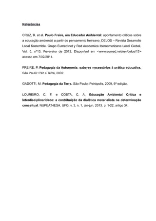 Referências
CRUZ, R. et al. Paulo Freire, um Educador Ambiental: apontamento críticos sobre
a educação ambiental a partir do pensamento freireano. DELOS – Revista Desarrollo
Local Sostemble. Grupo Eurned.net y Red Academica Iberoamericana Local Global.
Vol. 5, nº13. Fevereiro de 2012. Disponível em <www.eumed.net/rev/delos/13>
acesso em 7/02/2014.
FREIRE, P. Pedagogia da Autonomia: saberes necessários à prática educativa.
São Paulo: Paz e Terra, 2002.
GADOTTI, M. Pedagogia da Terra. São Paulo: Peirópolis, 2009, 6ª edição.
LOUREIRO, C. F. e COSTA, C. A. Educação Ambiental Crítica e
Interdisciplinaridade: a contribuição da dialética materialista na determinação
conceitual. NUPEAT-IESA. UFG, v. 3, n. 1, jan-jun, 2013. p. 1-22, artigo 34.
 