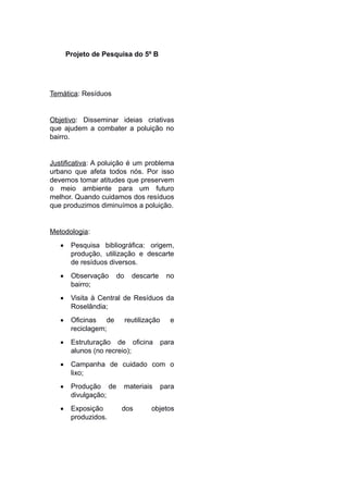 Projeto de Pesquisa do 5º B
Temática: Resíduos
Objetivo: Disseminar ideias criativas
que ajudem a combater a poluição no
bairro.
Justificativa: A poluição é um problema
urbano que afeta todos nós. Por isso
devemos tomar atitudes que preservem
o meio ambiente para um futuro
melhor. Quando cuidamos dos resíduos
que produzimos diminuímos a poluição.
Metodologia:
 Pesquisa bibliográfica: origem,
produção, utilização e descarte
de resíduos diversos.
 Observação do descarte no
bairro;
 Visita à Central de Resíduos da
Roselândia;
 Oficinas de reutilização e
reciclagem;
 Estruturação de oficina para
alunos (no recreio);
 Campanha de cuidado com o
lixo;
 Produção de materiais para
divulgação;
 Exposição dos objetos
produzidos.
 