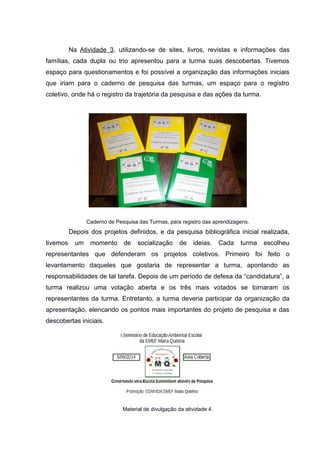 Na Atividade 3, utilizando-se de sites, livros, revistas e informações das
famílias, cada dupla ou trio apresentou para a turma suas descobertas. Tivemos
espaço para questionamentos e foi possível a organização das informações iniciais
que iriam para o caderno de pesquisa das turmas, um espaço para o registro
coletivo, onde há o registro da trajetória da pesquisa e das ações da turma.
Caderno de Pesquisa das Turmas, para registro das aprendizagens.
Depois dos projetos definidos, e da pesquisa bibliográfica inicial realizada,
tivemos um momento de socialização de ideias. Cada turma escolheu
representantes que defenderam os projetos coletivos. Primeiro foi feito o
levantamento daqueles que gostaria de representar a turma, apontando as
responsabilidades de tal tarefa. Depois de um período de defesa da “candidatura”, a
turma realizou uma votação aberta e os três mais votados se tornaram os
representantes da turma. Entretanto, a turma deveria participar da organização da
apresentação, elencando os pontos mais importantes do projeto de pesquisa e das
descobertas iniciais.
Material de divulgação da atividade 4.
 