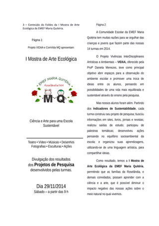 3 – Conteúdo do Foldes da I Mostra de Arte
Ecológica da EMEF Maria Quitéria.
Página 1:
Projeto VIDAA e ComVida MQ apresentam:
I Mostra de Arte Ecológica
Ciência e Arte para uma Escola
Sustentável
Teatro • Vídeo • Músicas • Desenhos
Fotografias • Esculturas • Ações
Divulgação dos resultados
dos Projetos de Pesquisa
desenvolvidos pelas turmas.
Dia 29/11/2014
Sábado – a partir das 9 h
Página 2:
A Comunidade Escolar da EMEF Maria
Quitéria tem muitas razões para se orgulhar das
crianças e jovens que fazem parte das nossas
14 turmas em 2014.
O Projeto Vivências InterDisciplinares
Artísticas e Ambientais – VIDAA, oferecido pela
Profª Daniela Menezes, teve como principal
objetivo abrir espaços para a observação do
ambiente escolar e promover uma troca de
ideias entre os alunos, pensando em
possibilidades de uma vida mais equilibrada e
sustentável através do ensino pela pesquisa.
Mas nossos alunos foram além. Partindo
dos Indicadores de Sustentabilidade, cada
turma construiu seu projeto de pesquisa; buscou
informações em sites, livros, jornais e revistas;
realizou saídas de estudo; participou de
palestras temáticas; desenvolveu ações
pensando no equilíbrio socioambiental da
escola; e organizou suas aprendizagens,
utilizando-se de uma linguagem artística, para
compartilhar ideias.
Como resultado, temos a I Mostra de
Arte Ecológica da EMEF Maria Quitéria,
permitindo que as famílias da Roselândia, e
demais convidados, possam aprender com a
ciência e a arte, que é possível diminuir o
impacto negativo das nossas ações sobre o
meio natural no qual vivemos.
 