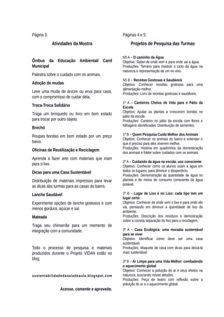 Página 3:
Atividades da Mostra
Ônibus da Educação Ambiental/ Canil
Municipal
Palestra sobre o cuidado com os animais.
Adoção de mudas
Leve uma muda de árvore ou erva para casa,
com o compromisso de cuidar dela.
Troca-Troca Solidário
Traga um brinquedo ou livro em bom estado
para trocar por outro objeto.
Brechó
Roupas bonitas em bom estado por um preço
baixo.
Oficinas de Reutilização e Reciclagem
Aprenda a fazer arte com materiais que iriam
para o lixo.
Dicas para uma Casa Sustentável
Distribuição de materiais impressos para levar
as dicas das turmas para as casas do bairro.
Lanche Saudável
Experimente opções de lanche gostosos e com
menos gordura, açúcar e sal.
Mateada
Traga seu chimarrão para um momento de
integração com a comunidade.
Todo o processo de pesquisa e materiais
produzidos durante o Projeto VIDAA estão no
blog:
sustentabilidadedasaladeaula.blogspot.com
Acesse, comente e aproveite.
Páginas 4 e 5:
Projetos de Pesquisa das Turmas
N5 A – O caminho da Água
Objetivo: Saber de onde vem e para onde vai a água.
Produções: Terrário para mostrar o ciclo da água na
natureza e representação de um rio vivo.
N5 B – Receitas Gostosas e Saudáveis
Objetivo: Conhecer receitas gostosas para uma
alimentação melhor.
Produções: Livro de receitas gostosas e saudáveis.
1º A – Canteiros Cheios de Vida para o Pátio da
Escola
Objetivo: Ajudar as plantas a crescerem bonitas no
pátio da escola.
Produções: Canteiro no pátio da escola com flores e
folhagens identificadas. Distribuição de sementes.
1º B – Quem Pesquisa Cuida Melhor dos Animais
Objetivo: Conhecer os animais do bairro e entender o
que é preciso para eles viverem melhor.
Produções: História em quadrinhos da domesticação
dos animais e folder sobre cuidados com os animais.
2º A – Cuidando da água na escola: uso consciente
Objetivo: Conhecer como os alunos usam a água em
todos os lugares, para diminuir o desperdício.
Produções: Demonstração da quantidade de água no
planeta e de meios de consumo consciente da água
potável.
2º B – Lugar de Lixo é no Lixo: cada tipo tem um
lugar certo
Objetivo: Conhecer de onde vem o lixo e para onde ele
vai, pensando em diminuir a quantidade de lixo do
ambiente.
Produções: Descrição dos resíduos e demostração
sobre a correta separação do lixo para a reciclagem.
3º A – Casa Ecológica: uma moradia sustentável
para se viver
Objetivo: Identificar como deve ser uma casa
sustentável.
Produções: Maquete de casa com dicas para deixá-la
mais sustentável.
3º B – Ar Limpo para uma Vida Melhor: combatendo
o aquecimento global
Objetivo: Conhecer a poluição do ar e seus efeitos na
natureza, buscando novas atitudes.
Produções: Peça de teatro com reflexão sobre a
poluição do ar e o aquecimento global.
 