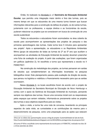 Então, foi realizado na Atividade 4, o I Seminário de Educação Ambiental
Escolar, que permitiu uma integração maior dentro e fora das turmas, pois ao
mesmo tempo em que os educandos de uma mesma turma tiveram que buscar
informações relevantes para a construção da defesa do projeto, os de outras turmas,
juntamente com os professores, a equipe diretiva e as funcionárias da escola,
puderam relacionar os projetos que se conectavam em busca da construção de uma
escola sustentável.
Todos os educandos e educadores foram acomodados na área coberta da
escola para acompanharem as apresentações dos projetos de pesquisa e das
primeiras aprendizagens das turmas. Cada turma teve 5 minutos para apresentar
seu projeto1
. Após a apresentação, os educadores e os Repórteres Ambientais
Mirins (grupo de educandos de todas as turmas do 2º ao 5º ano que auxiliam e
acompanham as atividades de Educação Ambiental da escola) deveriam preencher
uma ficha de avaliação do projeto. A partir das avaliações, que foram organizadas
em gráficos (apêndice 2), foi escolhida a turma que representaria a escola na II
FEMICTEC2
.
Na construção da metodologia dos projetos, as turmas pensaram em saídas
de estudos que complementariam as informações levantadas na pesquisa
bibliográfica inicial. Este planejamento passou pela avaliação da direção da escola,
que pensou na logística e viabilizou o financiamento necessário para que as saídas
ocorressem.
Nessa Atividade 5, os locais escolhidos foram de acordo com o projeto de
Educação Ambiental da Secretaria Municipal de Educação de Novo Hamburgo e
contou com o apoio da Gerência de Educação Ambiental do município, pensando
sempre nos objetivos das turmas. Houve uma conversa inicial com os responsáveis
pelos espaços que seriam visitados, informando-os previamente sobre os projetos
das turmas e seus objetivos específicos para as visitas.
Após a visita, a turma fez uma roda de conversa, levantando os principais
aspectos de cada visita, as curiosidades e as contribuições da mesma para o
desenvolvimento da pesquisa, como uma preparação para as ações que estavam
1Para ver os vídeos das apresentações acesse o blog do projeto: Sustentabilidade da Sala de Aula.
http://sustentabilidadedasaladeaula.blogspot.com.br/2014/09/os-protagonistas-da-pesquisa.html
2A turma 5º B foi a escolhida como representante da escola para a II FEMICTEC, realizada nos dias 18
e 19 de setembro de 2014.
 