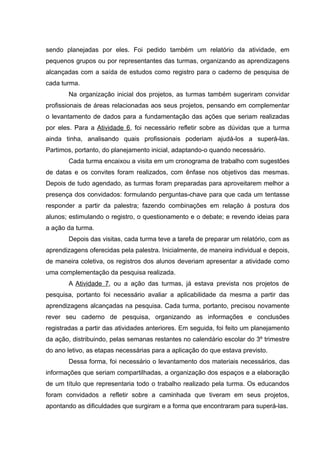 sendo planejadas por eles. Foi pedido também um relatório da atividade, em
pequenos grupos ou por representantes das turmas, organizando as aprendizagens
alcançadas com a saída de estudos como registro para o caderno de pesquisa de
cada turma.
Na organização inicial dos projetos, as turmas também sugeriram convidar
profissionais de áreas relacionadas aos seus projetos, pensando em complementar
o levantamento de dados para a fundamentação das ações que seriam realizadas
por eles. Para a Atividade 6, foi necessário refletir sobre as dúvidas que a turma
ainda tinha, analisando quais profissionais poderiam ajudá-los a superá-las.
Partimos, portanto, do planejamento inicial, adaptando-o quando necessário.
Cada turma encaixou a visita em um cronograma de trabalho com sugestões
de datas e os convites foram realizados, com ênfase nos objetivos das mesmas.
Depois de tudo agendado, as turmas foram preparadas para aproveitarem melhor a
presença dos convidados: formulando perguntas-chave para que cada um tentasse
responder a partir da palestra; fazendo combinações em relação à postura dos
alunos; estimulando o registro, o questionamento e o debate; e revendo ideias para
a ação da turma.
Depois das visitas, cada turma teve a tarefa de preparar um relatório, com as
aprendizagens oferecidas pela palestra. Inicialmente, de maneira individual e depois,
de maneira coletiva, os registros dos alunos deveriam apresentar a atividade como
uma complementação da pesquisa realizada.
A Atividade 7, ou a ação das turmas, já estava prevista nos projetos de
pesquisa, portanto foi necessário avaliar a aplicabilidade da mesma a partir das
aprendizagens alcançadas na pesquisa. Cada turma, portanto, precisou novamente
rever seu caderno de pesquisa, organizando as informações e conclusões
registradas a partir das atividades anteriores. Em seguida, foi feito um planejamento
da ação, distribuindo, pelas semanas restantes no calendário escolar do 3º trimestre
do ano letivo, as etapas necessárias para a aplicação do que estava previsto.
Dessa forma, foi necessário o levantamento dos materiais necessários, das
informações que seriam compartilhadas, a organização dos espaços e a elaboração
de um título que representaria todo o trabalho realizado pela turma. Os educandos
foram convidados a refletir sobre a caminhada que tiveram em seus projetos,
apontando as dificuldades que surgiram e a forma que encontraram para superá-las.
 