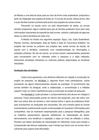 da Mostra e uma lista de dicas para se viver de forma mais sustentável, produzida a
partir da integração dos projetos de todas as 14 turmas da escola. Dessa forma, eles
e suas famílias tiveram conhecimento prévio dos projetos de outras turmas.
Pensando na escola como um polo disseminador de ideias, as turmas
também prepararam algum material para que as famílias pudessem levar para casa
informações importantes da experiência das turmas, visando a aplicação de algumas
ideias na rotina doméstica de cada uma.
A Mostra foi dividia nos seguintes espaços: Água, Lixo, Casa Sustentável,
Plantas, Animais, Alimentação, Sala de Teatro e Sala do Troca-troca Solidário. Os
projetos das turmas se juntaram aos projetos das outras turmas da escola, de
acordo com a temática, mostrando uma complementação de informações e
exibições artísticas. No dia do evento, as turmas tiveram representantes presentes
para conversarem com os visitantes sobre a pesquisa e a ação realizada,
oferecendo atividades interativas ou vivências práticas relacionadas as temáticas
estudadas.
Avaliação das atividades
Cada turma apresentou uma dinâmica diferente em relação à construção do
projeto de pesquisa, na Atividade 1, algumas foram mais participativas, outras
precisaram de alguns direcionamentos através de exemplos. O envolvimento das
turmas também foi desigual, onde a colaboração, a concentração e a reflexão
exigiram maior ou menor interferência para a construção do projeto de pesquisa.
Na Atividade 2, pude perceber o comprometimento dos alunos em relação à
pesquisa. Fiquei preocupada quanto ao retorno das perguntas, pois não estou com
eles nos outros dias da semana e nem sempre tenho o apoio da professora titular
para acompanhar as produções dos educandos. De uma maneira geral as turmas
surpreenderam positivamente quanto à preocupação em buscarem informações para
compartilhar, mas se mostraram despreparados para a pesquisa bibliográfica, pois
os trabalhos apresentaram algumas deficiências na interpretação de textos,
demonstrando uma tendência à repetição e cópia ao invés de reflexão e crítica.
Percebo que faltam atividades de interpretação em diferentes níveis para ampliar a
compreensão das leituras realizadas e que o tempo que tenho com as turmas não é
suficiente para superar esta dificuldade.
 