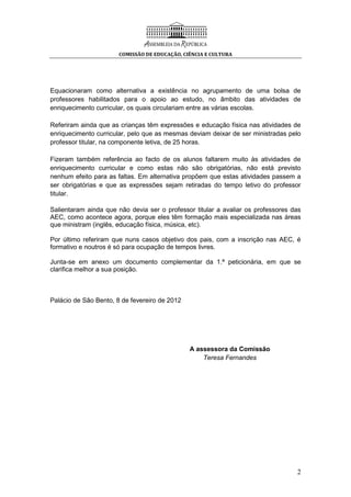 COMISSÃO DE EDUCAÇÃO, CIÊNCIA E CULTURA
2
Equacionaram como alternativa a existência no agrupamento de uma bolsa de
professores habilitados para o apoio ao estudo, no âmbito das atividades de
enriquecimento curricular, os quais circulariam entre as várias escolas.
Referiram ainda que as crianças têm expressões e educação física nas atividades de
enriquecimento curricular, pelo que as mesmas deviam deixar de ser ministradas pelo
professor titular, na componente letiva, de 25 horas.
Fizeram também referência ao facto de os alunos faltarem muito às atividades de
enriquecimento curricular e como estas não são obrigatórias, não está previsto
nenhum efeito para as faltas. Em alternativa propõem que estas atividades passem a
ser obrigatórias e que as expressões sejam retiradas do tempo letivo do professor
titular.
Salientaram ainda que não devia ser o professor titular a avaliar os professores das
AEC, como acontece agora, porque eles têm formação mais especializada nas áreas
que ministram (inglês, educação física, música, etc).
Por último referiram que nuns casos objetivo dos pais, com a inscrição nas AEC, é
formativo e noutros é só para ocupação de tempos livres.
Junta-se em anexo um documento complementar da 1.ª peticionária, em que se
clarifica melhor a sua posição.
Palácio de São Bento, 8 de fevereiro de 2012
A assessora da Comissão
Teresa Fernandes
 