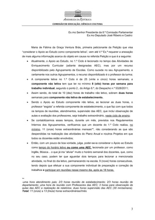 COMISSÃO DE EDUCAÇÃO, CIÊNCIA E CULTURA
3
Ex.mo Senhor Presidente da 8.ª Comissão Parlamentar
Ex.mo Deputado José Ribeiro e Castro:
Maria de Fátima da Graça Ventura Brás, primeira peticionante da Petição que visa
“considerar o Apoio ao Estudo como componente letiva”, vem até V.ª Ex.ª requerer a anexação
de mais alguma informação acerca do objeto em causa na referida Petição e que é a seguinte:
 Atualmente, o Apoio ao Estudo, no 1.º Ciclo é lecionado no tempo das Atividades de
Enriquecimento Curricular (adiante designadas AEC), mas por um recurso
disponibilizado pelo Agrupamento de Escolas. Como sucede no seu Agrupamento, e
certamente nos outros Agrupamentos, o recurso disponibilizado é o professor da turma;
 A componente letiva no 1.º Ciclo é de 25 (vinte e cinco) horas semanais; a
componente não letiva tem que ter no mínimo 8 (oito) horas por semana para
trabalho individual, segundo o ponto 2., do Artigo 6.º, do Despacho n.º 5328/2011;
 Assim sendo, do total de 10 (dez) horas de trabalho não letivo, sobram duas horas
semanais para componente não letiva de estabelecimento.
 Sendo o Apoio ao Estudo componente não letiva, ao lecionar as duas horas, o
professor “esgota” a referida componente de estabelecimento, o que faz com que todos
os tempos de reuniões, atendimentos, supervisão das AEC, que inclui observação de
aulas e avaliação dos professores, seja trabalho extraordinário, neste ciclo de ensino;
 Se contabilizarmos esses tempos, durante um mês, previstos nos Regulamentos
Internos dos Agrupamentos, verificamos que um docente do 1.º Ciclo realiza, no
mínimo, 11 (onze) horas extraordinárias mensais**, não considerando as que são
despendidas na realização das atividades do Plano Anual e noutros Projetos em que
todos os docentes estão envolvidos;
 Então, com um pouco de boa vontade, julga, poder-se-ia considerar o Apoio ao Estudo
como tempo do horário letivo ou como uma AEC, lecionada por um professor, como
Inglês, Música... o que já iria “aliviar” muito o horário semanal dos docentes, que, como
no seu caso, podem ter que aguardar dois tempos para lecionar a mencionada
atividade, no final do dia letivo, permanecendo na escola, 9 (nove) horas consecutivas,
tendo depois que efetuar a sua componente individual de preparação e correção de
trabalhos e participar em reuniões nesse mesmo dia, após as 18 horas.
**
-uma hora atendimento pais; 2/3 horas reunião de estabelecimento; 2/3 horas reunião de
departamento; uma hora de reunião com Professores das AEC; 3 horas para observação de
aulas das AEC e realização de relatórios; duas horas supervisão das AEC (30 mn/semana).
Total: 11 (onze) a 13 (treze) horas extraordinárias//mês.
 